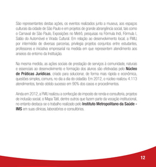 São representantes destas ações, os eventos realizados junto a museus, aos espaços
culturais da cidade de São Paulo e em projetos de grande abrangência social, tais como
o Carnaval de São Paulo, Exposições no Metrô, pesquisas na Fórmula Indi, Fórmula I,
Salão do Automóvel e Virada Cultural. Em relação ao desenvolvimento local, a FMU,
por intermédio de diversas parcerias, privilegia projetos conjuntos entre estudantes,
professores e iniciativa empresarial na medida em que representem atendimento aos
anseios do entorno da Instituição.
Na mesma medida, as ações sociais de prestação de serviços à comunidade, naturais
e essenciais ao desenvolvimento e formação dos alunos são efetivadas pelo Núcleo
de Práticas Jurídicas, criado para solucionar, de forma mais rápida e econômica,
questões simples, comuns, no dia a dia do cidadão. Em 2012, o núcleo realizou 4.113
atendimentos, tendo obtido sucesso em 90% dos casos e procedimentos.
Ainda em 2012, a FMU realizou a confecção de imposto de renda e consultoria, projetos
de inclusão social, o Mapa Tátil, dentre outros que fazem parte da vocação institucional,
no entanto destaca-se o trabalho realizado pelo Instituto Metropolitano da Saúde -
IMS em suas clínicas, laboratórios e consultórios.
12
 