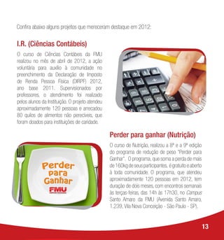 13
Perder para ganhar (Nutrição)
O curso de Nutrição, realizou a 8ª e a 9ª edição
do programa de redução de peso “Perder para
Ganhar”. O programa, que soma a perda de mais
de160kgdeseusparticipantes, égratuitoeaberto
à toda comunidade. O programa, que atendeu
aproximadamente 120 pessoas em 2012, tem
duração de dois meses, com encontros semanais
às terças-feiras, das 14h às 17h30, no Campus
Santo Amaro da FMU (Avenida Santo Amaro,
1.239, Vila Nova Conceição - São Paulo - SP).
I.R. (Ciências Contábeis)
O curso de Ciências Contábeis da FMU
realizou no mês de abril de 2012, a ação
voluntária para auxílio à comunidade no
preenchimento da Declaração de Imposto
de Renda Pessoa Física (DIRPF) 2012,
ano base 2011. Supervisionados por
professores, o atendimento foi realizado
pelos alunos da Instituição. O projeto atendeu
aproximadamente 120 pessoas e arrecadou
80 quilos de alimentos não perecíveis, que
foram doados para instituições de caridade.
Confira abaixo alguns projetos que mereceram destaque em 2012:
 
