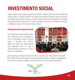 Programas de Inclusão Social
O Complexo Educacional FMU também
tem contribuído com a sociedade por
meio da educação inclusiva. Diversas
ações e parcerias para oferecer
bolsas de estudo são desenvolvidas
pela Instituição tendo em vista a
democratização do acesso ao Ensino
Superior de qualidade.
Entre elas está a iniciativa do Governo Federal o programa de Financiamento Estudantil -
FIES.A FMU oferece ainda opções de bolsas de estudo parciais e integrais,ao estabelecer
parcerias com diversas entidades sociais de acordo com sua missão institucional.
15
INVESTIMENTO SOCIAL
Ações voltadas à comunidade,capazes de fomentar o desenvolvimento e reduzir distâncias
sociais pautam o trabalho da FMU. Os serviços comunitários prestados, bolsas de estudos
concedidas, atendimentos clínicos e projetos sociais comprovam a vocação do Complexo
Educacional FMU. No ano de 2012, foram concedidas mais de 20 mil bolsas de estudos
e realizados mais de 42 mil atendimentos clínicos.
 