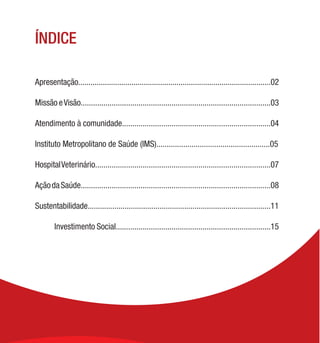 ÍNDICE
Apresentação..............................................................................................02
Missão eVisão............................................................................................03
Atendimento à comunidade........................................................................04
Instituto Metropolitano de Saúde (IMS).......................................................05
HospitalVeterinário.....................................................................................07
AçãodaSaúde............................................................................................08
Sustentabilidade.........................................................................................11
	 Investimento Social...........................................................................15
 