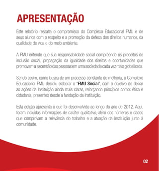 APRESENTAÇÃO
Este relatório ressalta o compromisso do Complexo Educacional FMU e de
seus alunos com o respeito e a promoção da defesa dos direitos humanos, da
qualidade de vida e do meio ambiente.
A FMU entende que sua responsabilidade social compreende os preceitos de
inclusão social, propagação da igualdade dos direitos e oportunidades que
promovamaascensãodaspessoasemumasociedadecadavezmaisglobalizada.
Sendo assim, como busca de um processo constante de melhoria, o Complexo
Educacional FMU decidiu elaborar o ‘FMU Social’, com o objetivo de deixar
as ações da Instituição ainda mais claras, reforçando princípios como: ética e
cidadania, presentes desde a fundação da Instituição.
Esta edição apresenta o que foi desenvolvido ao longo do ano de 2012. Aqui,
foram incluídas informações de caráter qualitativo, além dos números e dados
que comprovam a relevância do trabalho e a atuação da Instituição junto à
comunidade.
02
 
