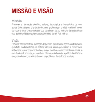 MISSÃO E VISÃO
Missão
Promover a formação científica, cultural, tecnológica e humanística de seus
alunos (sob a segura orientação dos seus professores), produzir e difundir novos
conhecimentos e prestar serviços que contribuam para a melhoria da qualidade de
vida da comunidade e para o desenvolvimento de um País melhor.
Visão
Participar efetivamente na formação de pessoas, por meio de ações acadêmicas de
qualidade, fundamentadas em nobres valores e ideais que exaltam: a democracia,
a liberdade, o comportamento ético, o rigor científico, a responsabilidade social, o
espírito de solidariedade, o respeito às diferenças individuais, a prática da cidadania
e o profundo comprometimento com os problemas da realidade brasileira.
03
 