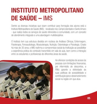 INSTITUTO METROPOLITANO
DE SAÚDE – IMS
Dentre as diversas iniciativas que visam contribuir para formação dos alunos está o
Instituto Metropolitano de Saúde (IMS) - localizado nos Campi Liberdade e Santo Amaro
- que realiza todos os serviços de saúde oferecidos à comunidade, com um conceito
de atendimento integrado e uma abordagem multidisciplinar.
O Instituto tem sua estrutura dividida em núcleos de Análises Clínicas, Enfermagem,
Fisioterapia, Fonoaudiologia, Musicoterapia, Nutrição, Odontologia e Psicologia. Criado
há mais de 30 anos, o IMS reafirma o compromisso social da Instituição ao possibilitar
a experiência prática do conteúdo transmitido em sala de aula, bem como a interação
entre os estudantes e profissionais de diferentes áreas da saúde.
Ao oferecer condições de acesso às
pessoas com limitações financeiras,
por intermédio de descontos, a
FMU garante a efetividade de
suas políticas de acessibilidade e
contribuiçãoparaodesenvolvimento
social na região em que atua.
05
 