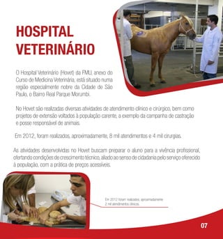 HOSPITAL
VETERINÁRIO
O Hospital Veterinário (Hovet) da FMU, anexo do
Curso de Medicina Veterinária, está situado numa
região especialmente nobre da Cidade de São
Paulo, o Bairro Real Parque Morumbi.
No Hovet são realizadas diversas atividades de atendimento clínico e cirúrgico, bem como
projetos de extensão voltados à população carente, a exemplo da campanha de castração
e posse responsável de animais.
Em 2012, foram realizados, aproximadamente, 8 mil atendimentos e 4 mil cirurgias.
As atividades desenvolvidas no Hovet buscam preparar o aluno para a vivência profissional,
ofertando condições de crescimento técnico,aliado ao senso de cidadania pelo serviço oferecido
à população, com a prática de preços acessíveis.
07
Em 2012 foram realizados, aproximadamente
2 mil atendimentos clínicos.
 