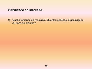Viabilidade do mercado


1) Qual o tamanho do mercado? Quantas pessoas, organizações
   ou tipos de clientes?




                             10
 
