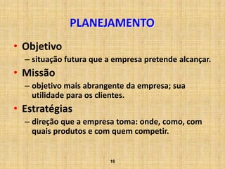 PLANEJAMENTO
• Objetivo
  – situação futura que a empresa pretende alcançar.
• Missão
  – objetivo mais abrangente da empresa; sua
    utilidade para os clientes.
• Estratégias
  – direção que a empresa toma: onde, como, com
    quais produtos e com quem competir.


                        16
 