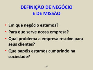 DEFINIÇÃO DE NEGÓCIO
            E DE MISSÃO

• Em que negócio estamos?
• Para que serve nossa empresa?
• Qual problema a empresa resolve para
  seus clientes?
• Que papéis estamos cumprindo na
  sociedade?

                   19
 