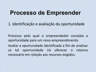 Processo de Empreender
1. Identificação e avaliação da oportunidade

Processo pelo qual o empreendedor constata a
oportunidade para um novo empreendimento.
Avaliar a oportunidade identificada a fim de analisar
se tal oportunidade irá oferecer o retorno
necessário em relação aos recursos exigidos.
 