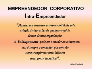 EMPREENDEDOR CORPORATIVO
           Intra-Empreendedor
     “Aqueles que assumem a responsabilidade pela
       criação de inovações de qualquer espécie
             dentro de uma organização.
 O   Intrapreneur     pode ser o criador ou o inventor,
        mas é sempre o sonhador que concebe
          como transformar uma idéia em
               uma fonte lucrativa ”.
                                                  Gifford Pinchot III
 