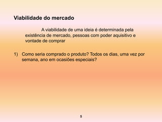 Viabilidade do mercado

             A viabilidade de uma ideia é determinada pela
     existência de mercado, pessoas com poder aquisitivo e
     vontade de comprar

1) Como seria comprado o produto? Todos os dias, uma vez por
   semana, ano em ocasiões especiais?




                               5
 