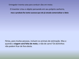 Entregador inventa caixa para conduzir cães em motos

     O inventor criou o objeto pensando em seu próprio cachorro,
      mas o produto fez tanto sucesso que ele já estuda comercializar a ideia




Férias, para muitas pessoas, incluem os animais de estimação. Mas e
quando a viagem será feita de moto, e não de carro? Os bichinhos
não podem ficar de fora desta.
 