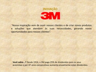INOVAÇÃO




“Nossa inspiração vem de ouvir nossos clientes e de criar novos produtos
e soluções que atendam às suas necessidades, gerando novas
oportunidades para nossos clientes”.




 Você sabia...? Desde 1916, a 3M paga 25% de dividendos para os seus
 acionistas e por 47 anos consecutivos aumenta anualmente estes dividendos.
 
