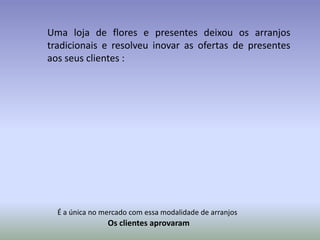 Uma loja de flores e presentes deixou os arranjos
tradicionais e resolveu inovar as ofertas de presentes
aos seus clientes :




  É a única no mercado com essa modalidade de arranjos
                Os clientes aprovaram
 