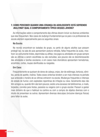 7. COMO PERCEBER QUANDO UMA CRIANÇA OU ADOLESCENTE ESTÁ SOFRENDO
        BULLYING? QUAL O COMPORTAMENTO TÍPICO DESSES JOVENS?

       As informações sobre o comportamento das vítimas devem incluir os diversos ambientes
     que elas frequentam. Nos casos de bullying é fundamental que os pais e os profissionais da
     escola atentem especialmente para os seguintes sinais:
       Na Escola:
        No recreio encontram-se isoladas do grupo, ou perto de alguns adultos que possam
     protegê-las; na sala de aula apresentam postura retraída, faltas frequentes às aulas, mos-
     tram-se comumente tristes, deprimidas ou aflitas; nos jogos ou atividades em grupo sempre
     são as últimas a serem escolhidas ou são excluídas; aos poucos vão se desinteressando
     das atividades e tarefas escolares; e em casos mais dramáticos apresentam hematomas,
     arranhões, cortes, roupas danificadas ou rasgadas.
       Em Casa:
        Frequentemente se queixam de dores de cabeça, enjoo, dor de estômago, tonturas, vômi-
     tos, perda de apetite, insônia. Todos esses sintomas tendem a ser mais intensos no período
     que antecede o horário de as vítimas entrarem na escola. Mudanças frequentes e intensas
     de estado de humor, com explosões repentinas de irritação ou raiva. Geralmente elas não
     têm amigos ou, quando têm são bem poucos; existe uma escassez de telefonemas, e-mails,
     torpedos, convites para festas, passeios ou viagens com o grupo escolar. Passam a gastar
     mais dinheiro do que o habitual na cantina ou com a compra de objetos diversos com o
     intuito de presentear os outros. Apresentam diversas desculpas (inclusive doenças físicas)
     para faltar às aulas.




10
 