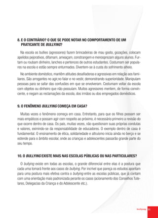 8. E O CONTRÁRIO? O QUE SE PODE NOTAR NO COMPORTAMENTO DE UM
   PRATICANTE DE BULLYING?

  Na escola os bullies (agressores) fazem brincadeiras de mau gosto, gozações, colocam
apelidos pejorativos, difamam, ameaçam, constrangem e menosprezam alguns alunos. Fur-
tam ou roubam dinheiro, lanches e pertences de outros estudantes. Costumam ser popula-
res na escola e estão sempre enturmados. Divertem-se à custa do sofrimento alheio.
   No ambiente doméstico, mantêm atitudes desafiadoras e agressivas em relação aos fami-
liares. São arrogantes no agir,no falar e no vestir, demonstrando superioridade. Manipulam
pessoas para se safar das confusões em que se envolveram. Costumam voltar da escola
com objetos ou dinheiro que não possuíam. Muitos agressores mentem, de forma convin-
cente, e negam as reclamações da escola, dos irmãos ou dos empregados domésticos.


9. O FENÔMENO BULLYING COMEÇA EM CASA?

  Muitas vezes o fenômeno começa em casa. Entretanto, para que os filhos possam ser
mais empáticos e possam agir com respeito ao próximo, é necessário primeiro a revisão do
que ocorre dentro de casa. Os pais, muitas vezes, não questionam suas próprias condutas
e valores, eximindo-se da responsabilidade de educadores. O exemplo dentro de casa é
fundamental. O ensinamento de ética, solidariedade e altruísmo inicia ainda no berço e se
estende para o âmbito escolar, onde as crianças e adolescentes passarão grande parte do
seu tempo.


10. O BULLYING EXISTE MAIS NAS ESCOLAS PÚBLICAS OU NAS PARTICULARES?

   O bullying existe em todas as escolas, o grande diferencial entre elas é a postura que
cada uma tomará frente aos casos de bullying. Por incrível que pareça os estudos apontam
para uma postura mais efetiva contra o bullying entre as escolas públicas, que já contam
com uma orientação mais padronizada perante os casos (acionamento dos Conselhos Tute-
lares, Delegacias da Criança e do Adolescente etc.).




                                                                                             11
 