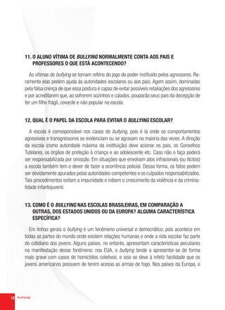 11. O ALUNO VÍTIMA DE BULLYING NORMALMENTE CONTA AOS PAIS E
         PROFESSORES O QUE ESTÁ ACONTECENDO?

       As vítimas de bullying se tornam reféns do jogo do poder instituído pelos agressores. Ra-
     ramente elas pedem ajuda às autoridades escolares ou aos pais. Agem assim, dominadas
     pela falsa crença de que essa postura é capaz de evitar possíveis retaliações dos agressores
     e por acreditarem que, ao sofrerem sozinhos e calados, pouparão seus pais da decepção de
     ter um filho frágil, covarde e não popular na escola.


     12. QUAL É O PAPEL DA ESCOLA PARA EVITAR O BULLYING ESCOLAR?

        A escola é corresponsável nos casos de bullying, pois é lá onde os comportamentos
     agressivos e transgressores se evidenciam ou se agravam na maioria das vezes. A direção
     da escola (como autoridade máxima da instituição) deve acionar os pais, os Conselhos
     Tutelares, os órgãos de proteção à criança e ao adolescente etc. Caso não o faça poderá
     ser responsabilizada por omissão. Em situações que envolvam atos infracionais (ou ilícitos)
     a escola também tem o dever de fazer a ocorrência policial. Dessa forma, os fatos podem
     ser devidamente apurados pelas autoridades competentes e os culpados responsabilizados.
     Tais procedimentos evitam a impunidade e inibem o crescimento da violência e da crimina-
     lidade infantojuvenil.


     13. COMO É O BULLYING NAS ESCOLAS BRASILEIRAS, EM COMPARAÇÃO A
         OUTRAS, DOS ESTADOS UNIDOS OU DA EUROPA? ALGUMA CARACTERÍSTICA
         ESPECÍFICA?

       Em linhas gerais o bullying é um fenômeno universal e democrático, pois acontece em
     todas as partes do mundo onde existem relações humanas e onde a vida escolar faz parte
     do cotidiano dos jovens. Alguns países, no entanto, apresentam características peculiares
     na manifestação desse fenômeno: nos EUA, o bullying tende a apresentar-se de forma
     mais grave com casos de homicídios coletivos, e isso se deve à infeliz facilidade que os
     jovens americanos possuem de terem acesso as armas de fogo. Nos países da Europa, o




12
 