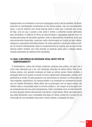bullying tende a se manifestar na forma de segregação social a até da xenofobia. No Brasil,
observam-se manifestações semelhantes às dos demais países, mas com peculiaridades
locais: o uso de violência com armas brancas ainda é maior que a exercida com armas
de fogo, uma vez que o acesso a elas ainda é restrito a ambientes sociais dominados
pelo narcotráfico. A violência na forma de descriminação e segregação aparece mais em
escolas particulares de alto poder aquisitivo, onde os descendentes nordestinos, ainda que
economicamente favorecidos, costumam sofrer discriminação em função de seus hábitos,
sotaques ou expressões idiomáticas típicas. Por esses aspectos é necessário sempre anali-
sar, de maneira individualizada, todos os comportamentos de bullying, pois as suas formas
diversas podem sinalizar com mais precisão as possíveis ações para a redução dessas
variadas expressões da violência entre estudantes.


14. QUAL A INFLUÊNCIA DA SOCIEDADE ATUAL NESTE TIPO DE
    COMPORTAMENTO?

  O individualismo, cultura dos tempos modernos, propiciou essa prática, em que o ter é
muito mais valorizado que o ser, com distorções absurdas de valores éticos. Vive-se em
tempos velozes, com grandes mudanças em todas as esferas sociais. Nesse contexto, a
educação tanto no lar quanto na escola se tornou rapidamente ultrapassada, confusa, sem
parâmetros ou limites. Os pais passaram a ser permissivos em excesso e os filhos cada vez
mais exigentes, egocêntricos. As crianças tendem a se comportar em sociedade de acordo
com os modelos domésticos. Muitos deles não se preocupam com as regras sociais, não
refletem sobre a necessidade delas no convívio coletivo e, nem sequer se preocupam com
as consequências dos seus atos transgressores. Cabe à sociedade como um todo transmitir
às novas gerações valores educacionais mais éticos e responsáveis. Afinal, são estes jovens
que estão delineando o que a sociedade será daqui em diante. Auxiliá-los e conduzi-los na
construção de uma sociedade mais justa e menos violenta, é obrigação de todos.




                                                                                              13
 