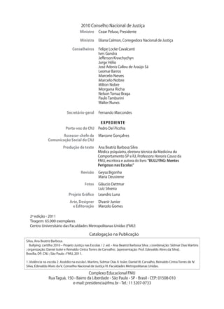2010 Conselho Nacional de Justiça
                                         Ministro       Cezar Peluso, Presidente

                                         Ministra       Eliana Calmon, Corregedora Nacional de Justiça

                                   Conselheiros         Felipe Locke Cavalcanti
                                                        Ives Gandra
                                                        Jefferson Kravchychyn
                                                        Jorge Hélio
                                                        José Adonis Callou de Araújo Sá
                                                        Leomar Barros
                                                        Marcelo Neves
                                                        Marcelo Nobre
                                                        Milton Nobre
                                                        Morgana Richa
                                                        Nelson Tomaz Braga
                                                        Paulo Tamburini
                                                        Walter Nunes

                               Secretário-geral         Fernando Marcondes

                                                EXP ED IEN TE
                              Porta-voz do CNJ Pedro Del Picchia
                        Assessor-chefe da              Marcone Gonçalves
                 Comunicação Social do CNJ
                            Produção de texto          Ana Beatriz Barbosa Silva
                                                       Médica psiquiatra, diretora técnica da Medicina do
                                                       Comportamento SP e RJ, Professora Honoris Causa da
                                                       FMU, escritora e autora do livro “BULLYING: Mentes
                                                       Perigosas nas Escolas”
                                          Revisão      Geysa Bigonha
                                                       Maria Deusirene
                                             Fotos     Gláucio Dettmar
                                                       Luiz Silveira
                                 Projeto Gráfico       Leandro Luna
                                 Arte, Designer        Divanir Junior
                                   e Editoração        Marcelo Gomes

  2ª edição - 2011
  Tiragem: 65.000 exemplares
  Centro Universitário das Faculdades Metropolitanas Unidas (FMU)

                                                Catalogação na Publicação
Silva, Ana Beatriz Barbosa.
   Bullying: cartilha 2010 – Projeto Justiça nas Escolas / 2 .ed. - Ana Beatriz Barbosa Silva ; coordenação: Sidmar Dias Martins
; organização: Daniel Issler e Reinaldo Cintra Torres de Carvalho ; [apresentação: Prof. Edevaldo Alves da Silva].
Brasília, DF: CNJ ; São Paulo : FMU, 2011.

1. Violência na escola 2. Assédio na escola I. Martins, Sidmar Dias II. Issler, Daniel III. Carvalho, Reinaldo Cintra Torres de IV.
Silva, Edevaldo Alves da V. Conselho Nacional de Justiça VI. Faculdades Metropolitanas Unidas.

                                          Complexo Educacional FMU
                 Rua Taguá, 150 - Bairro da Liberdade - São Paulo - SP - Brasil - CEP: 01508-010
                               e-mail: presidencia@fmu.br - Tel.: 11 3207-0733
 