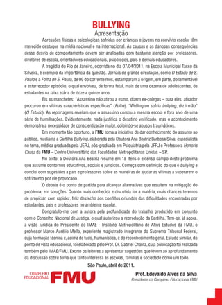 BULLYING
                                         Apresentação
           Agressões físicas e psicológicas sofridas por crianças e jovens no convívio escolar têm
merecido destaque na mídia nacional e na internacional. As causas e as danosas consequências
desse desvio de comportamento devem ser analisadas com bastante atenção por professores,
diretores de escola, orientadores educacionais, psicólogos, pais e demais educadores.
           A tragédia do Rio de Janeiro, ocorrida no dia 07/04/2011, na Escola Municipal Tasso da
Silveira, é exemplo da importância da questão. Jornais de grande circulação, como O Estado de S.
Paulo e a Folha de S. Paulo, de 09 do corrente mês, estamparam a origem, em parte, do lamentável
e estarrecedor episódio, o qual envolveu, de forma fatal, mais de uma dezena de adolescentes, de
estudantes na faixa etária de doze a quinze anos.
           Eis as manchetes: “Assassino não atirou a esmo, dizem ex-colegas – para eles, atirador
procurou em vítimas características específicas” (Folha). “Wellington sofria bullying, diz irmão”
(O Estado). As reportagens revelam que o assassino cursou a mesma escola e fora alvo de uma
série de humilhações. Evidentemente, nada justifica o desatino verificado, mas o acontecimento
demonstra a necessidade de conscientização maior, coibindo-se abusos traumáticos.
           Em momento tão oportuno, a FMU toma a iniciativa de dar conhecimento do assunto ao
público, mediante a Cartilha Bullying, elaborada pela Doutora Ana Beatriz Barbosa Silva, especialista
no tema, médica graduada pela UERJ, pós-graduada em Psiquiatria pela UFRJ e Professora Honoris
Causa da FMU – Centro Universitário das Faculdades Metropolitanas Unidas – SP.
           No texto, a Doutora Ana Beatriz resume em 15 itens o extenso campo deste problema
que assume contornos educativos, sociais e jurídicos. Começa com definição do que é bullying e
conclui com sugestões a pais e professores sobre as maneiras de ajudar as vítimas a superarem o
sofrimento por ele provocado.
           O debate é o ponto de partida para alcançar alternativas que resultem na mitigação do
problema, em soluções. Quanto mais conhecida e discutida for a matéria, mais chances teremos
de propiciar, com rapidez, feliz desfecho aos conflitos oriundos das dificuldades encontradas por
estudantes, pais e professores no ambiente escolar.
           Congratulo-me com a autora pela profundidade do trabalho produzido em conjunto
com o Conselho Nacional de Justiça, o qual autorizou a reprodução da Cartilha. Tem-se, já agora,
a visão jurídica do Presidente do IMAE - Instituto Metropolitano de Altos Estudos da FMU, o
professor Marco Aurélio Mello, experiente magistrado integrante do Supremo Tribunal Federal,
cuja formação técnica e, acima de tudo, humanística, é do reconhecimento geral. Estudo similar, do
ponto de vista educacional, foi elaborado pelo Prof. Dr. Gabriel Chalita, cuja publicação foi realizada
também pelo IMAE/FMU. Exorto os leitores a apresentar sugestões que levem ao aprofundamento
da discussão sobre tema que tanto interessa às escolas, famílias e sociedade como um todo.
                                     São Paulo, abril de 2011.
                                                                  Prof. Edevaldo Alves da Silva
                                                               Presidente do Complexo Educacional FMU


                                                                                                          5
 