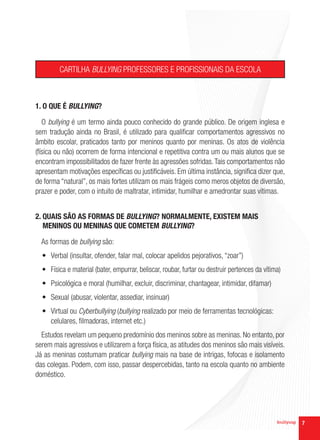 CARTILHA BULLYING PROFESSORES E PROFISSIONAIS DA ESCOLA



1. O QUE É BULLYING?

   O bullying é um termo ainda pouco conhecido do grande público. De origem inglesa e
sem tradução ainda no Brasil, é utilizado para qualificar comportamentos agressivos no
âmbito escolar, praticados tanto por meninos quanto por meninas. Os atos de violência
(física ou não) ocorrem de forma intencional e repetitiva contra um ou mais alunos que se
encontram impossibilitados de fazer frente às agressões sofridas. Tais comportamentos não
apresentam motivações específicas ou justificáveis. Em última instância, significa dizer que,
de forma “natural”, os mais fortes utilizam os mais frágeis como meros objetos de diversão,
prazer e poder, com o intuito de maltratar, intimidar, humilhar e amedrontar suas vítimas.


2. QUAIS SÃO AS FORMAS DE BULLYING? NORMALMENTE, EXISTEM MAIS
   MENINOS OU MENINAS QUE COMETEM BULLYING?

  As formas de bullying são:
  •	 Verbal (insultar, ofender, falar mal, colocar apelidos pejorativos, “zoar”)
  •	 Física e material (bater, empurrar, beliscar, roubar, furtar ou destruir pertences da vítima)
  •	 Psicológica e moral (humilhar, excluir, discriminar, chantagear, intimidar, difamar)
  •	 Sexual (abusar, violentar, assediar, insinuar)
  •	 Virtual ou Cyberbullying (bullying realizado por meio de ferramentas tecnológicas:
     celulares, filmadoras, internet etc.)
  Estudos revelam um pequeno predomínio dos meninos sobre as meninas. No entanto, por
serem mais agressivos e utilizarem a força física, as atitudes dos meninos são mais visíveis.
Já as meninas costumam praticar bullying mais na base de intrigas, fofocas e isolamento
das colegas. Podem, com isso, passar despercebidas, tanto na escola quanto no ambiente
doméstico.




                                                                                                     7
 