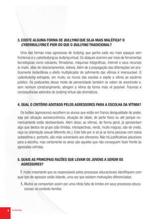 3. EXISTE ALGUMA FORMA DE BULLYING QUE SEJA MAIS MALÉFICA? O
       CYBERBULLYING É PIOR DO QUE O BULLYING TRADICIONAL?

       Uma das formas mais agressivas de bullying, que ganha cada vez mais espaços sem
    fronteiras é o cyberbullying ou bullying virtual. Os ataques ocorrem por meio de ferramentas
    tecnológicas como celulares, filmadoras, máquinas fotográficas, internet e seus recursos
    (e-mails, sites de relacionamentos, vídeos). Além de a propagação das difamações ser pra-
    ticamente instantânea o efeito multiplicador do sofrimento das vítimas é imensurável. O
    cyberbullying extrapola, em muito, os muros das escolas e expõe a vítima ao escárnio
    público. Os praticantes desse modo de perversidade também se valem do anonimato e,
    sem nenhum constrangimento, atingem a vítima da forma mais vil possível. Traumas e
    consequências advindos do bullying virtual são dramáticos.


    4. QUAL O CRITÉRIO ADOTADO PELOS AGRESSORES PARA A ESCOLHA DA VÍTIMA?

      Os bullies (agressores) escolhem os alunos que estão em franca desigualdade de poder,
    seja por situação socioeconômica, situação de idade, de porte físico ou até porque nu-
    mericamente estão desfavoráveis. Além disso, as vítimas, de forma geral, já apresentam
    algo que destoa do grupo (são tímidas, introspectivas, nerds, muito magras; são de credo,
    raça ou orientação sexual diferente etc.). Este fato por si só já as torna pessoas com baixa
    autoestima e, portanto, são mais vulneráveis aos ofensores. Não há justificativas plausíveis
    para a escolha, mas certamente os alvos são aqueles que não conseguem fazer frente às
    agressões sofridas.


    5. QUAIS AS PRINCIPAIS RAZÕES QUE LEVAM OS JOVENS A SEREM OS
       AGRESSORES?

      É muito importante que os responsáveis pelos processos educacionais identifiquem com
    qual tipo de agressor estão lidando, uma vez que existem motivações diferenciadas:
      1. Muitos se comportam assim por uma nítida falta de limites em seus processos educa-
         cionais no contexto familiar.




8
 