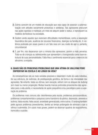 2. Outros carecem de um modelo de educação que seja capaz de associar a autorrea-
     lização com atitudes socialmente produtivas e solidárias. Tais agressores procuram
     nas ações egoístas e maldosas um meio de adquirir poder e status, e reproduzem os
     modelos domésticos na sociedade.
  3. Existem ainda aqueles que vivenciam dificuldades momentâneas, como a separação
     traumática dos pais, ausência de recursos financeiros, doenças na família etc. A vio-
     lência praticada por esses jovens é um fato novo em seu modo de agir e, portanto,
     circunstancial.
  4. E, por fim, nos deparamos com a minoria dos opressores, porém a mais perversa.
     Trata-se de crianças ou adolescentes que apresentam a transgressão como base es-
     trutural de suas personalidades. Falta-lhes o sentimento essencial para o exercício do
     altruísmo: a empatia.


6. QUAIS SÃO OS PRINCIPAIS PROBLEMAS QUE UMA VÍTIMA DE BULLYING PODE
   ENFRENTAR NA ESCOLA E AO LONGO DA VIDA?

  As consequências são as mais variadas possíveis e dependem muito de cada indivíduo,
da sua estrutura, de vivências, de predisposição genética, da forma e da intensidade das
agressões. No entanto, todas as vítimas, sem exceção, sofrem com os ataques de bullying
(em maior ou menor proporção). Muitas levarão marcas profundas provenientes das agres-
sões para a vida adulta, e necessitarão de apoio psiquiátrico e/ou psicológico para a supe-
ração do problema.
   Os problemas mais comuns são: desinteresse pela escola; problemas psicossomáticos;
problemas comportamentais e psíquicos como transtorno do pânico, depressão, anorexia e
bulimia, fobia escolar, fobia social, ansiedade generalizada, entre outros. O bullying também
pode agravar problemas preexistentes, devido ao tempo prolongado de estresse a que a
vítima é submetida. Em casos mais graves, podem-se observar quadros de esquizofrenia,
homicídio e suicídio.




                                                                                                9
 