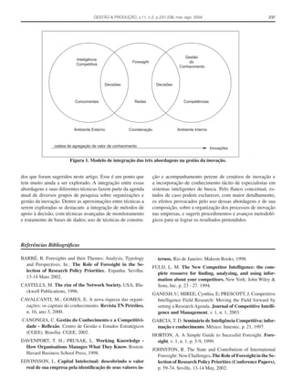 GESTÃO & PRODUÇÃO, v.11, n.2, p.231-238, mai.-ago. 2004                                  237




                                                                                   Gestão
                          Inteligência
                                                        Foresight                    do
                          Competitiva
                                                                                 Conhecimento



                                         Decisões                    Decisões



                          Concorrentes                   Redes                     Competências




                         Ambiente Externo             Coordenação               Ambiente Interno



               cadeia de agregação de valor de conhecimento
                                                                                                   Inovações


                       Figura 1. Modelo de integração das três abordagens na gestão da inovação.


dos que foram sugeridos neste artigo. Esse é um ponto que           ção e acompanhamento perene de cenários de inovação e
tem muito ainda a ser explorado. A integração entre essas           a incorporação de conhecimento tácito de especialistas em
abordagens e suas diferentes técnicas fazem parte da agenda         sistemas inteligentes de busca. Pelo ﬂanco conceitual, es-
atual de diversos grupos de pesquisa sobre organizações e           tudos de caso podem esclarecer, com maior detalhamento,
gestão da inovação. Dentre as aproximações entre técnicas a         os efeitos provocados pelo uso dessas abordagens e de sua
serem exploradas se destacam: a integração de métodos de            composição, sobre a organização dos processos de inovação
apoio à decisão, com técnicas avançadas de monitoramento            nas empresas, e sugerir procedimentos e avanços metodoló-
e tratamento de bases de dados; uso de técnicas de constru-         gicos para se lograr os resultados pretendidos.



Referências Bibliográﬁcas

BARRÉ, R. Foresights and their Themes: Analysis, Typology             ternos. Rio de Janeiro: Makron Books, 1998.
  and Perspectives. In.: The Role of Foresight in the Se-
                                                                    FULD, L. M. The New Competitor Intelligence: the com-
  lection of Research Policy Priorities.. Espanha. Sevilha.
                                                                      plete resource for ﬁnding, analyzing, and using infor-
  13-14 Maio 2002.
                                                                      mation about your competitors. New York: John Wiley &
CASTELLS, M. The rise of the Network Society. USA, Bla-               Sons, Inc. p. 23 - 27. 1994.
  ckwell Publications, 1996.
                                                                    GANESH, U; MIREE; Cynthia, E; PRESCOTT, J. Competitive
CAVALCANTI, M.; GOMES, E. A nova riqueza das organi-                  Intelligence Field Research: Moving the Field forward by
  zações: os capitais do conhecimento. Revista TN Petróleo.           setting a Research Agenda. Journal of Competitive Intelli-
  n. 16, ano 3, 2000.                                                 gence and Management, v. 1, n. 1, 2003.
CANONGIA, C. Gestão do Conhecimento e a Competitivi-                GARCIA, T. D. Seminário de Inteligência Competitiva: infor-
 dade - Reﬂexão. Centro de Gestão e Estudos Estratégicos              mação e conhecimento. México: Innestec. p. 21, 1997.
 (CGEE). Brasília: CGEE, 2002.
                                                                    HORTON, A. A Simple Guide to Sucessful Foresight. Fore-
DAVENPORT, T. H.; PRUSAK, L. Working Knowledge -                      sight, v. 1, n. 1, p. 5-9, 1999.
  How Organisations Manages What They Know. Boston:
                                                                    JOHNSTON, R. The State and Contribution of International
  Havard Business School Press, 1998.
                                                                      Foresight: New Challenges. The Role of Foresight in the Se-
EDVINSSON, L. Capital Intelectual: descobrindo o valor                lection of Research Policy Priorities (Conference Papers),
  real de sua empresa pela identiﬁcação de seus valores in-           p. 59-74. Seville, 13-14 May, 2002.
 