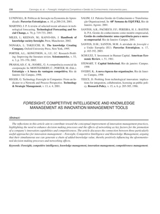 238               Canongia, et. al. − Foresight, Inteligência Competitiva e Gestão do Conhecimento: Instrumentos para...



LUNDVALL, B. Políticas de Inovação na Economia do Apren-               SALIM, J.J. Palestra Gestão do Conhecimento e Transforma-
  dizado. Parcerias Estratégicas, n. 10, p.200-218, 2001.                ção Organizacional, In: 68ª Semana da EQ/UFRJ, Rio de
MARTINO, J. P. A review of selected recent advances in tech-             Janeiro. Agosto. 2001.
 nological forecasting. Technological Forecasting and So-              SANTOS, A.R.; PACHECO, F.F.; PEREIRA, H. J.; BASTOS
 cial Change, n. 70, p. 719-733, 2003.                                   Jr, P.A. Gestão do conhecimento como modelo empresarial.
MILES, I.; KEENAN, M.; KAIVO-OJA, J. Handbook of                         Gestão do conhecimento: uma experiência para o suces-
  knowledge society foresight. Prest, Manchester, 2002.                  so empresarial. Rio de Janeiro: Campus. 2001.

NONAKA, I.; TAKEUCHI, H.. The knowledge Creating                       SANTOS, D.M.; SANTOS, M.M. A atividade de foresight e
  Company. Oxford University Press, New York, 1995.                      a União Européia (EU). Parcerias Estratégicas, n. 17,
                                                                         p. 165-192, 2003.
PORTER, A.L.; KONGTHON, A.; LU, J.C. Research Proﬁl-
  ing: Improving the literature review. Scientometrics, v. 53,         SCHULTZ, T. Investment in Human Capital. American Eco-
  n. 3, p. 351-370, 2002.                                                nomic Review, v. 51, 1961.

PRAHALAD, C. K.; HAMEL, G. A competência essencial da                  STEWART, T. Capital Intelectual. Rio de janeiro: Campus.
  coorporação. In: MONTGOMERY, C.; PORTER, M. (Eds.).                    1998
  Estratégia – A busca da vantagem competitiva. Rio de                 SVEIBY, K. A nova riqueza das organizações, Rio de Janei-
  Janeiro: Ed. Campus, 1998.                                             ro: Campus, 1998
REGER, G. Technology Foresight in Companies: From an In-               TEECE, D. Proﬁting from technological innovation: implica-
  dicator to a Network and Process Perspective. Technology               tions for integration, collaboration, licensing an public poli-
  & Strategic Management, v. 13, n. 4, 2001.                             cy. Research Policy, v. 15, n. 6, p. 285-305, 1986.




            FORESIGHT, COMPETITIVE INTELLIGENCE AND KNOWLEDGE
               MANAGEMENT AS INNOVATION MANAGEMENT TOOLS

Abstract:

   The reﬂections in this article aim to contribute toward the conceptual improvement of innovation management practices,
highlighting the need to enhance decision making processes and the effects of networking as key factors for the promotion
of a company’s innovation capabilities and competitiveness. The article discusses the connection between three particularly
useful approaches for innovation management – Foresight, Competitive Intelligence and Knowledge Management, arguing
that their simultaneous use can generate a chain of added knowledge value, thereby positively inﬂuencing the aforementio-
ned decision making processes and networking effects.
Keywords: Foresight, competitive intelligence, knowledge management, innovation management, competitiveness management.
 