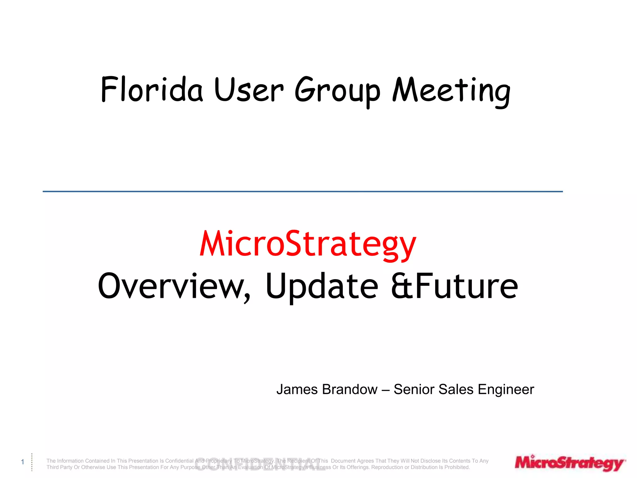 Florida User Group Meeting 
The Information Contained In This Presentation Is Confidential CONFIDENTIAL And Proprietary To MicroStrategy. The Recipient Of This Document Agrees That They Will Not Disclose Its Contents To Any 
Third Party Or Otherwise Use This Presentation For Any Purpose Other Than An Evaluation Of MicroStrategy's Business Or Its Offerings. Reproduction or Distribution Is Prohibited. 
1 
MicroStrategy 
Overview, Update &Future 
James Brandow – Senior Sales Engineer 
 