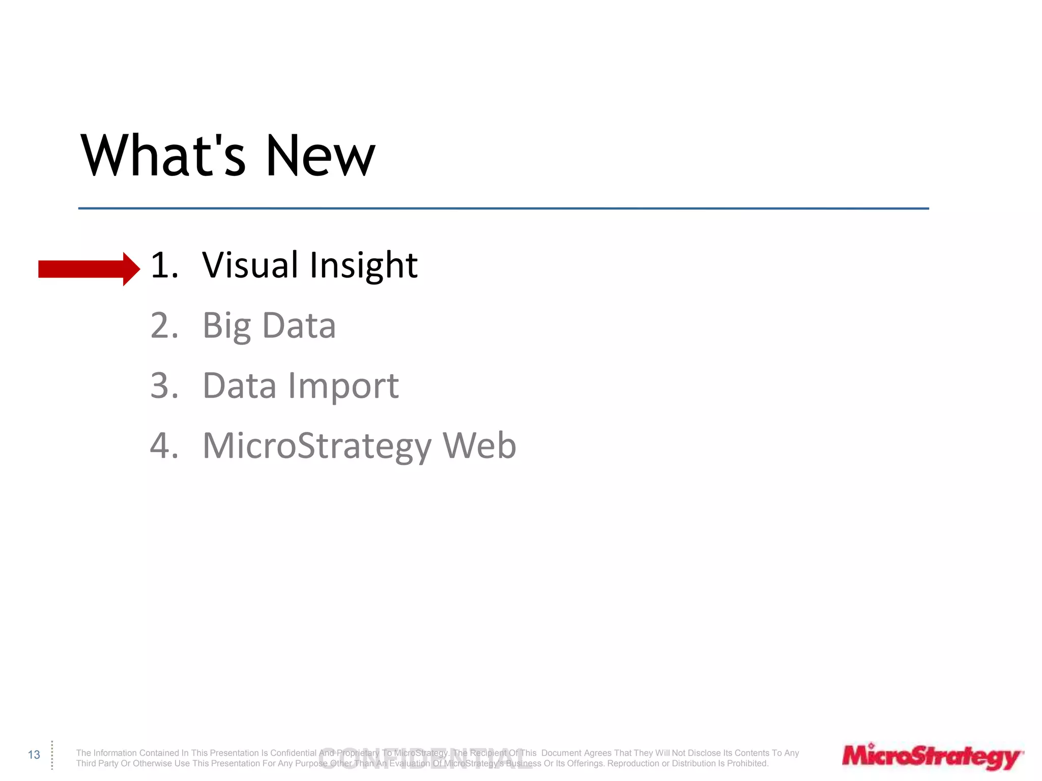 The Information Contained In This Presentation Is Confidential CONFIDENTIAL And Proprietary To MicroStrategy. The Recipient Of This Document Agrees That They Will Not Disclose Its Contents To Any 
Third Party Or Otherwise Use This Presentation For Any Purpose Other Than An Evaluation Of MicroStrategy's Business Or Its Offerings. Reproduction or Distribution Is Prohibited. 
13 
What's New 
1. Visual Insight 
2. Big Data 
3. Data Import 
4. MicroStrategy Web 
 