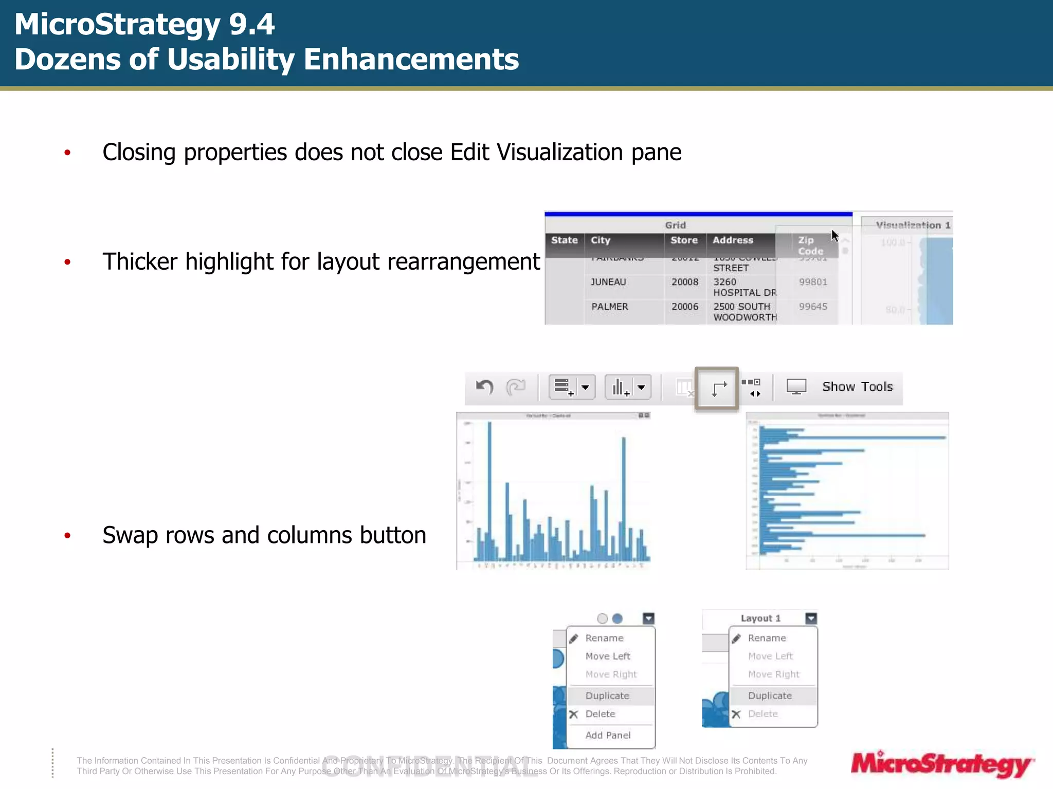 MicroStrategy 9.4 
Dozens of Usability Enhancements 
• Closing properties does not close Edit Visualization pane 
• Thicker highlight for layout rearrangement 
• Swap rows and columns button 
The Information Contained In This Presentation Is Confidential CONFIDENTIAL And Proprietary To MicroStrategy. The Recipient Of This Document Agrees That They Will Not Disclose Its Contents To Any 
Third Party Or Otherwise Use This Presentation For Any Purpose Other Than An Evaluation Of MicroStrategy's Business Or Its Offerings. Reproduction or Distribution Is Prohibited. 
 