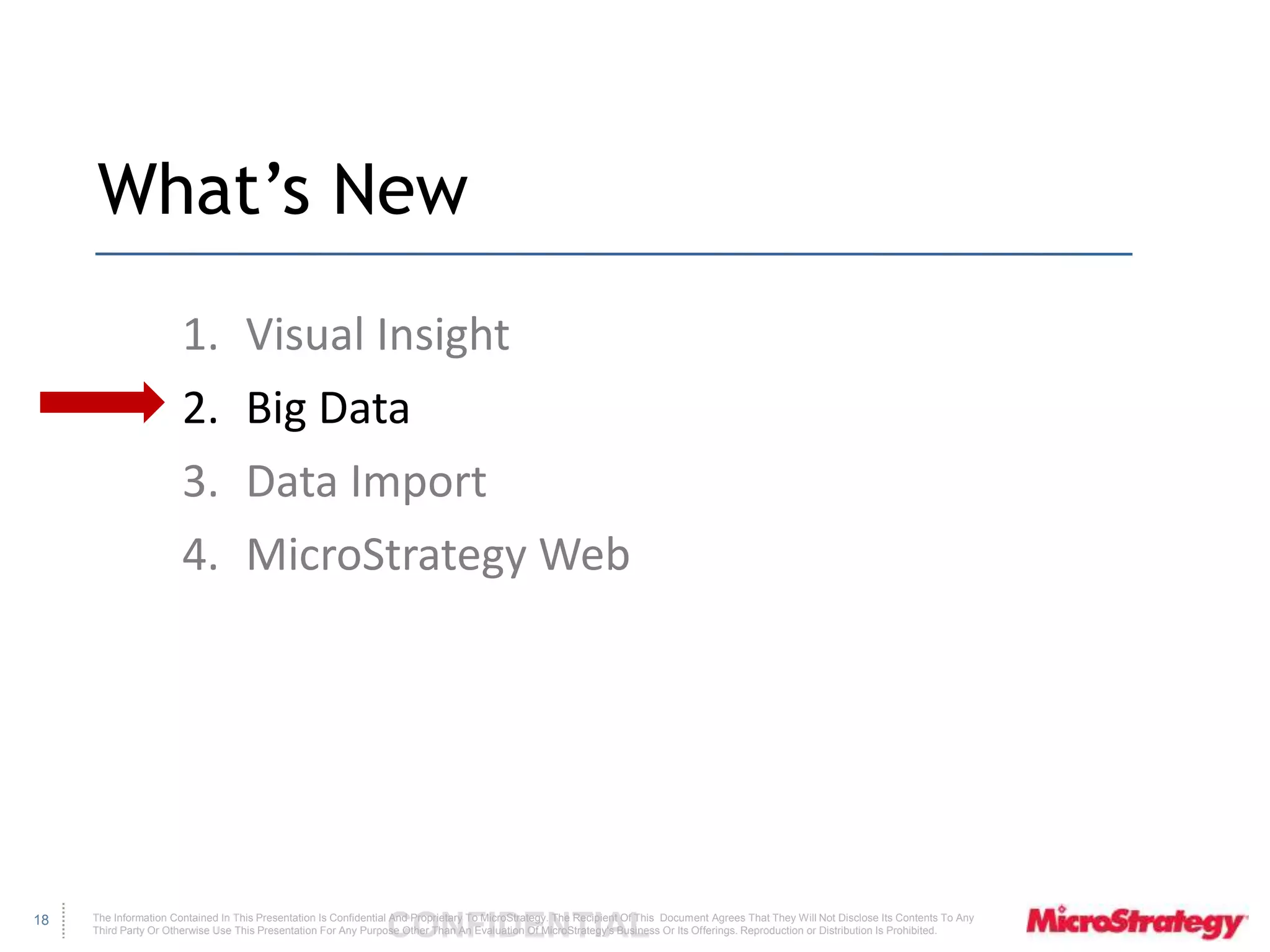The Information Contained In This Presentation Is Confidential CONFIDENTIAL And Proprietary To MicroStrategy. The Recipient Of This Document Agrees That They Will Not Disclose Its Contents To Any 
Third Party Or Otherwise Use This Presentation For Any Purpose Other Than An Evaluation Of MicroStrategy's Business Or Its Offerings. Reproduction or Distribution Is Prohibited. 
18 
What’s New 
1. Visual Insight 
2. Big Data 
3. Data Import 
4. MicroStrategy Web 
 
