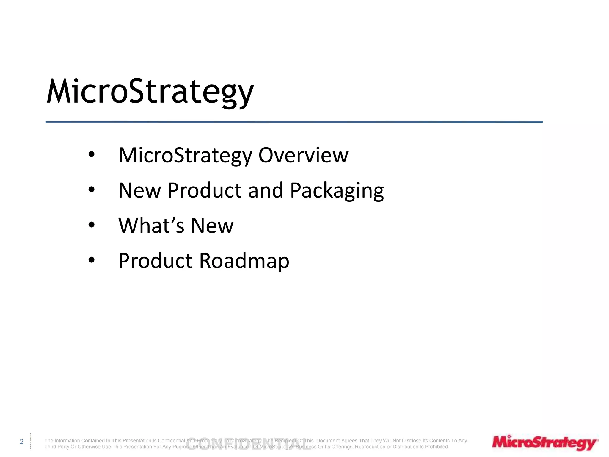 The Information Contained In This Presentation Is Confidential CONFIDENTIAL And Proprietary To MicroStrategy. The Recipient Of This Document Agrees That They Will Not Disclose Its Contents To Any 
Third Party Or Otherwise Use This Presentation For Any Purpose Other Than An Evaluation Of MicroStrategy's Business Or Its Offerings. Reproduction or Distribution Is Prohibited. 
2 
MicroStrategy 
• MicroStrategy Overview 
• New Product and Packaging 
• What’s New 
• Product Roadmap 
 