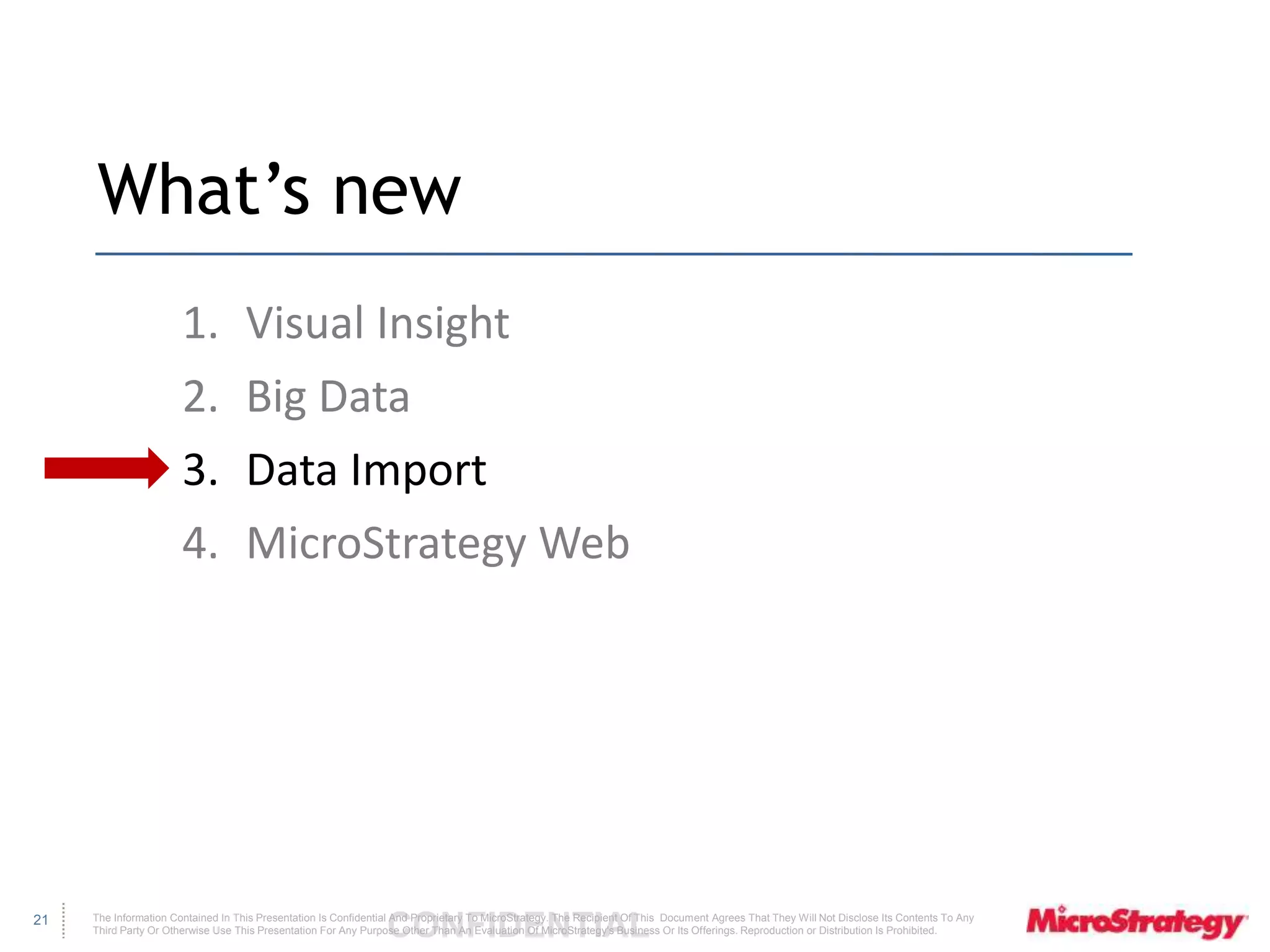 The Information Contained In This Presentation Is Confidential CONFIDENTIAL And Proprietary To MicroStrategy. The Recipient Of This Document Agrees That They Will Not Disclose Its Contents To Any 
Third Party Or Otherwise Use This Presentation For Any Purpose Other Than An Evaluation Of MicroStrategy's Business Or Its Offerings. Reproduction or Distribution Is Prohibited. 
21 
What’s new 
1. Visual Insight 
2. Big Data 
3. Data Import 
4. MicroStrategy Web 
 