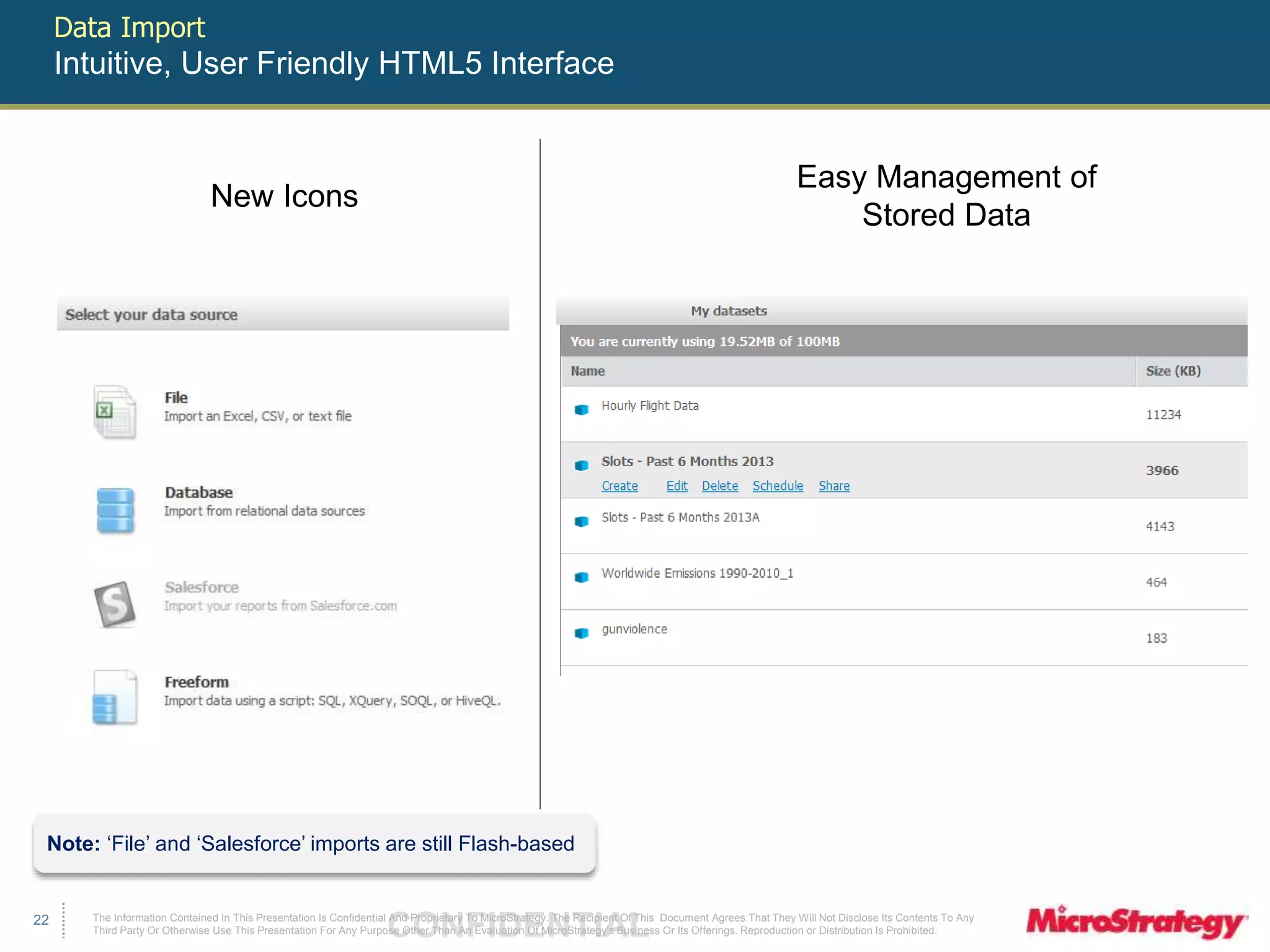 The Information Contained In This Presentation Is Confidential CONFIDENTIAL And Proprietary To MicroStrategy. The Recipient Of This Document Agrees That They Will Not Disclose Its Contents To Any 
Third Party Or Otherwise Use This Presentation For Any Purpose Other Than An Evaluation Of MicroStrategy's Business Or Its Offerings. Reproduction or Distribution Is Prohibited. 
22 
Data Import 
Intuitive, User Friendly HTML5 Interface 
New Icons 
Easy Management of 
Stored Data 
Note: ‘File’ and ‘Salesforce’ imports are still Flash-based 
 