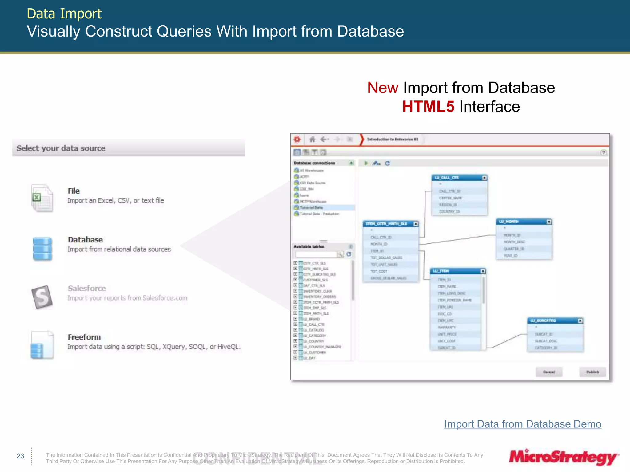 The Information Contained In This Presentation Is Confidential CONFIDENTIAL And Proprietary To MicroStrategy. The Recipient Of This Document Agrees That They Will Not Disclose Its Contents To Any 
Third Party Or Otherwise Use This Presentation For Any Purpose Other Than An Evaluation Of MicroStrategy's Business Or Its Offerings. Reproduction or Distribution Is Prohibited. 
23 
Data Import 
Visually Construct Queries With Import from Database 
New Import from Database 
HTML5 Interface 
Import Data from Database Demo 
 