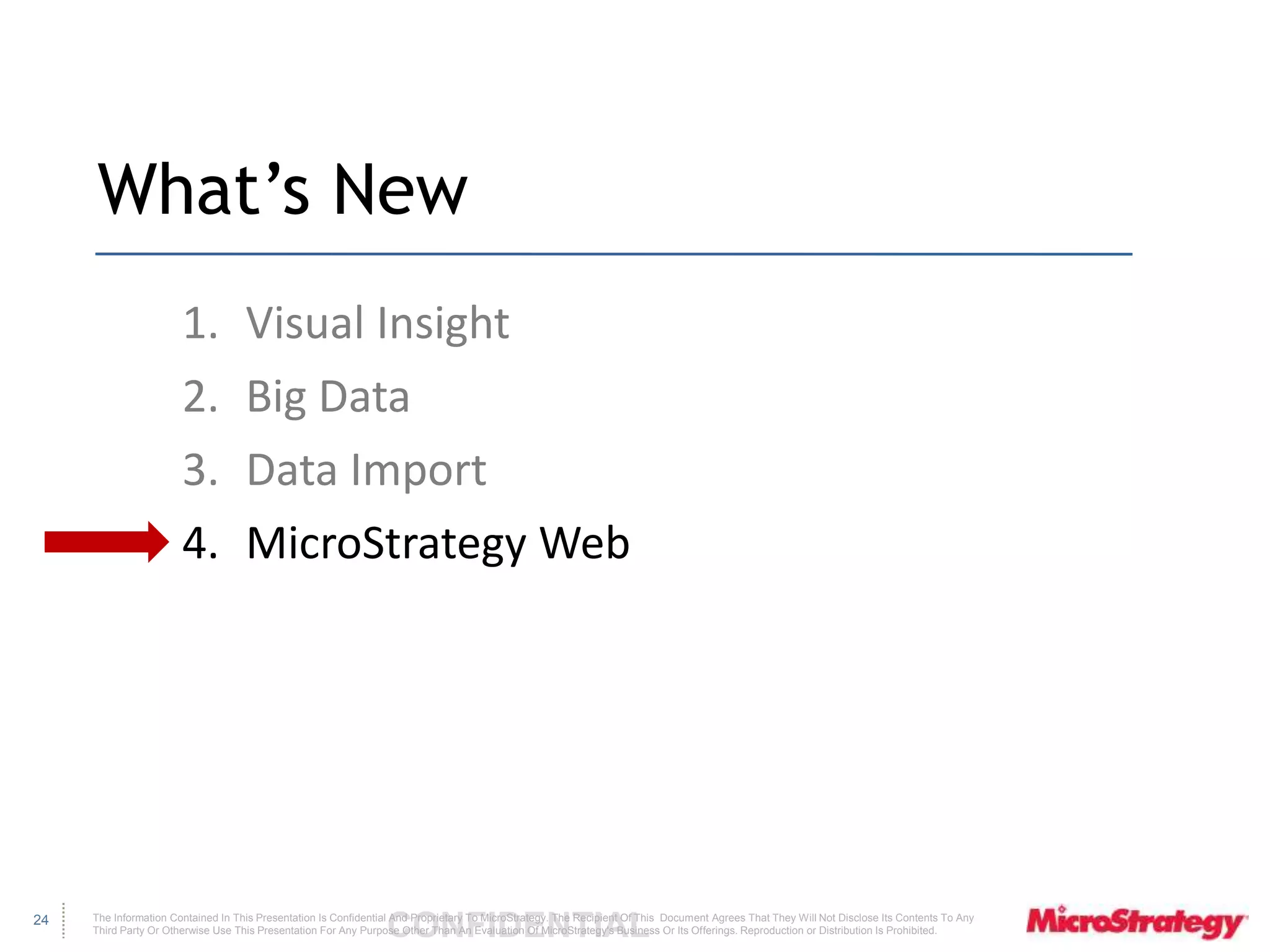 The Information Contained In This Presentation Is Confidential CONFIDENTIAL And Proprietary To MicroStrategy. The Recipient Of This Document Agrees That They Will Not Disclose Its Contents To Any 
Third Party Or Otherwise Use This Presentation For Any Purpose Other Than An Evaluation Of MicroStrategy's Business Or Its Offerings. Reproduction or Distribution Is Prohibited. 
24 
What’s New 
1. Visual Insight 
2. Big Data 
3. Data Import 
4. MicroStrategy Web 
 