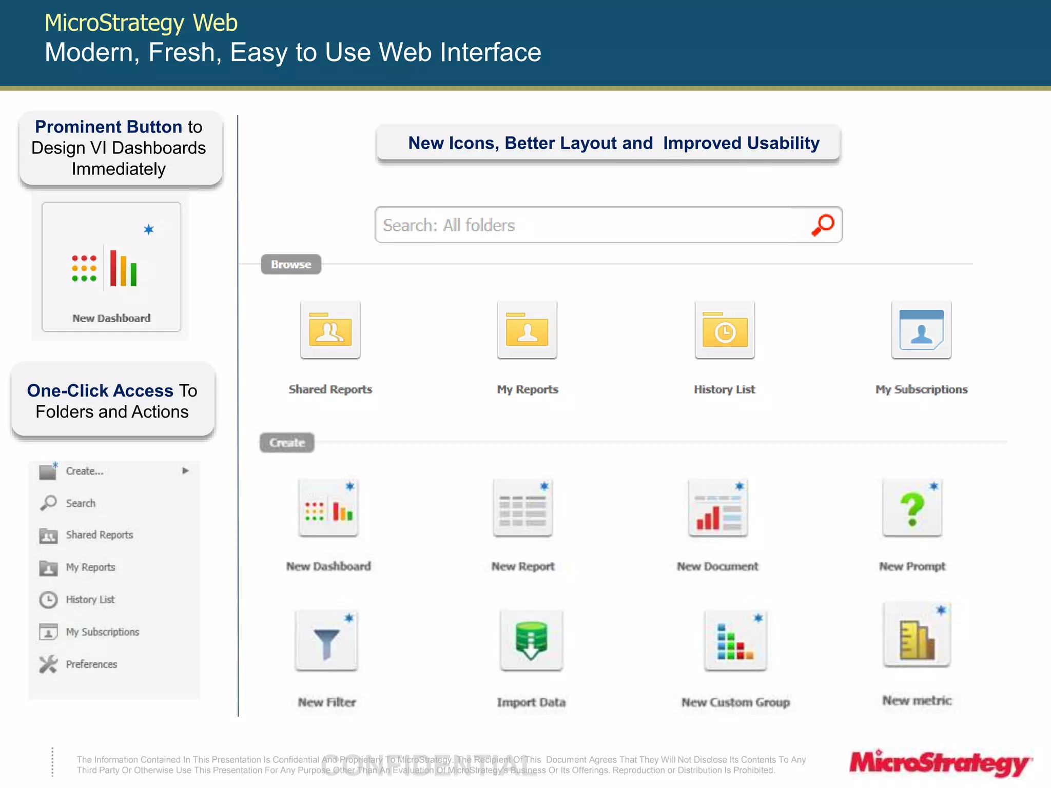 MicroStrategy Web 
Modern, Fresh, Easy to Use Web Interface 
Prominent Button to 
Design VI Dashboards 
Immediately 
One-Click Access To 
Folders and Actions 
New Icons, Better Layout and Improved Usability 
The Information Contained In This Presentation Is Confidential CONFIDENTIAL And Proprietary To MicroStrategy. The Recipient Of This Document Agrees That They Will Not Disclose Its Contents To Any 
Third Party Or Otherwise Use This Presentation For Any Purpose Other Than An Evaluation Of MicroStrategy's Business Or Its Offerings. Reproduction or Distribution Is Prohibited. 
 