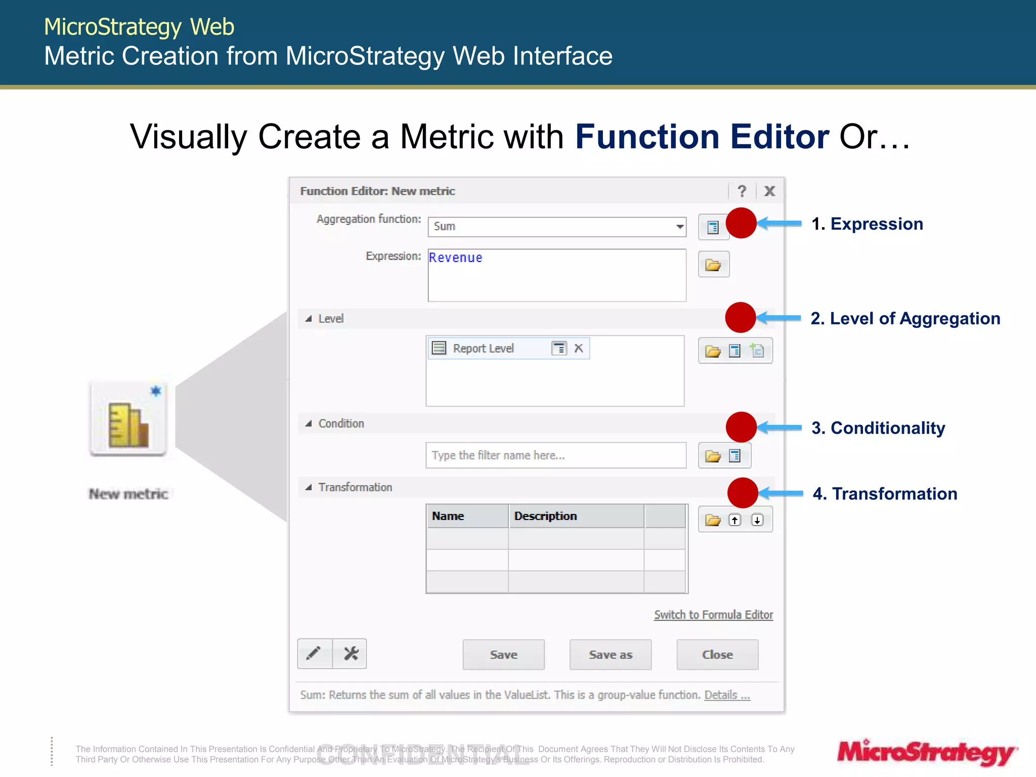 MicroStrategy Web 
Metric Creation from MicroStrategy Web Interface 
Visually Create a Metric with Function Editor Or… 
The Information Contained In This Presentation Is Confidential CONFIDENTIAL And Proprietary To MicroStrategy. The Recipient Of This Document Agrees That They Will Not Disclose Its Contents To Any 
Third Party Or Otherwise Use This Presentation For Any Purpose Other Than An Evaluation Of MicroStrategy's Business Or Its Offerings. Reproduction or Distribution Is Prohibited. 
1. Expression 
2. Level of Aggregation 
3. Conditionality 
4. Transformation 
 