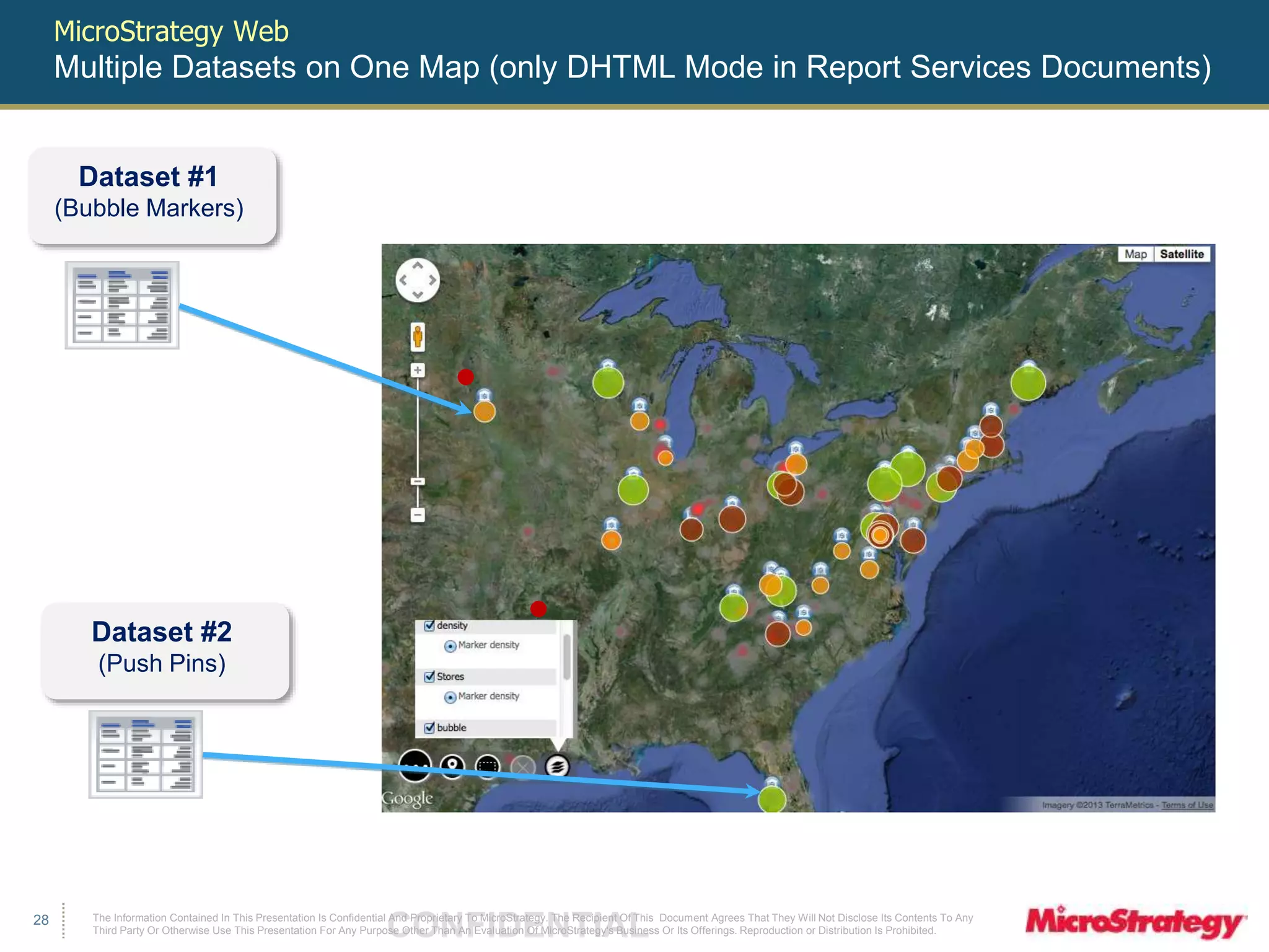 The Information Contained In This Presentation Is Confidential CONFIDENTIAL And Proprietary To MicroStrategy. The Recipient Of This Document Agrees That They Will Not Disclose Its Contents To Any 
Third Party Or Otherwise Use This Presentation For Any Purpose Other Than An Evaluation Of MicroStrategy's Business Or Its Offerings. Reproduction or Distribution Is Prohibited. 
28 
MicroStrategy Web 
Multiple Datasets on One Map (only DHTML Mode in Report Services Documents) 
Dataset #1 
(Bubble Markers) 
Dataset #2 
(Push Pins) 
 