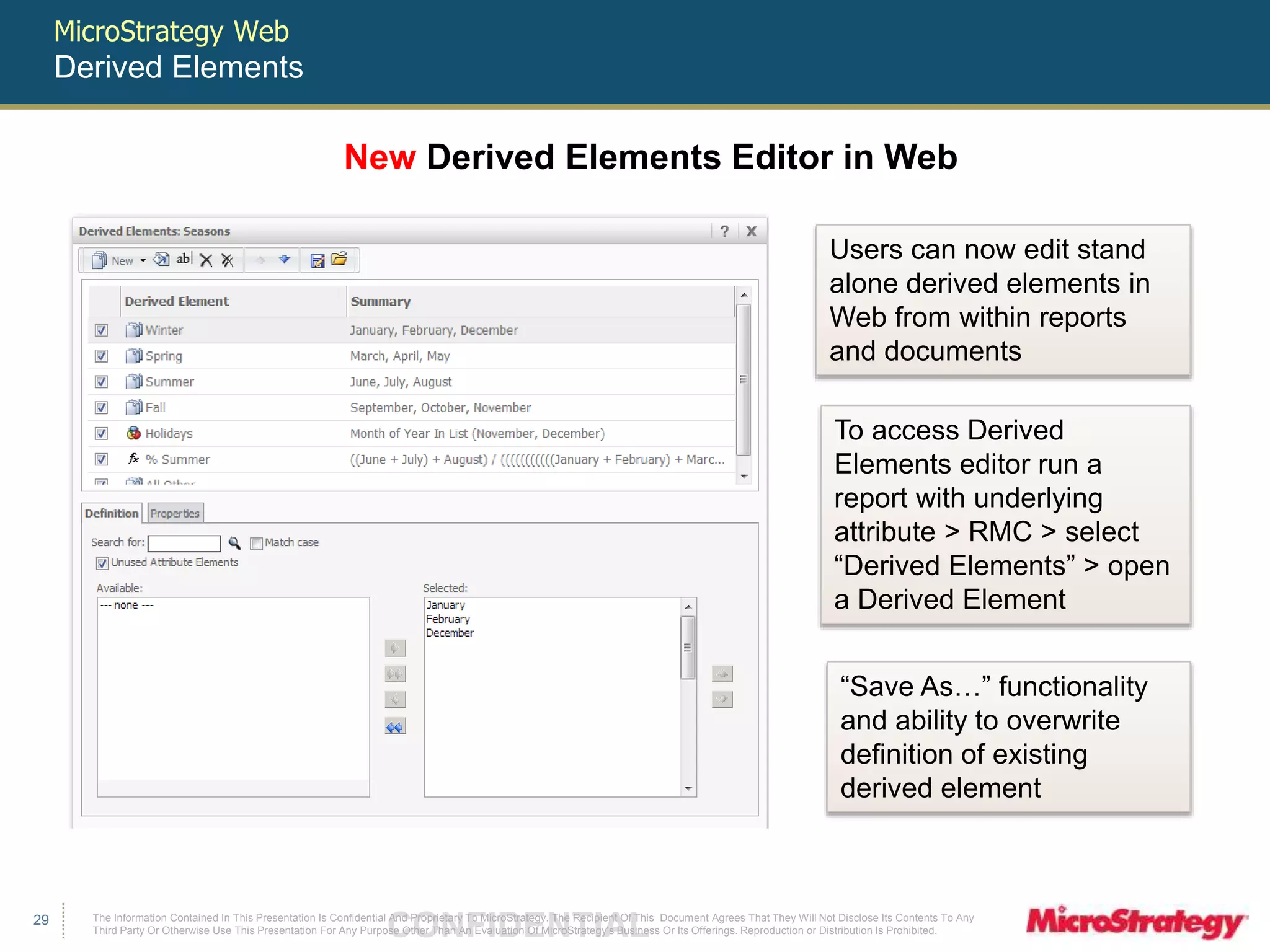 MicroStrategy Web 
Derived Elements 
To access Derived 
Elements editor run a 
report with underlying 
attribute > RMC > select 
“Derived Elements” > open 
a Derived Element 
The Information Contained In This Presentation Is Confidential CONFIDENTIAL And Proprietary To MicroStrategy. The Recipient Of This Document Agrees That They Will Not Disclose Its Contents To Any 
Third Party Or Otherwise Use This Presentation For Any Purpose Other Than An Evaluation Of MicroStrategy's Business Or Its Offerings. Reproduction or Distribution Is Prohibited. 
29 
New Derived Elements Editor in Web 
Users can now edit stand 
alone derived elements in 
Web from within reports 
and documents 
“Save As…” functionality 
and ability to overwrite 
definition of existing 
derived element 
 