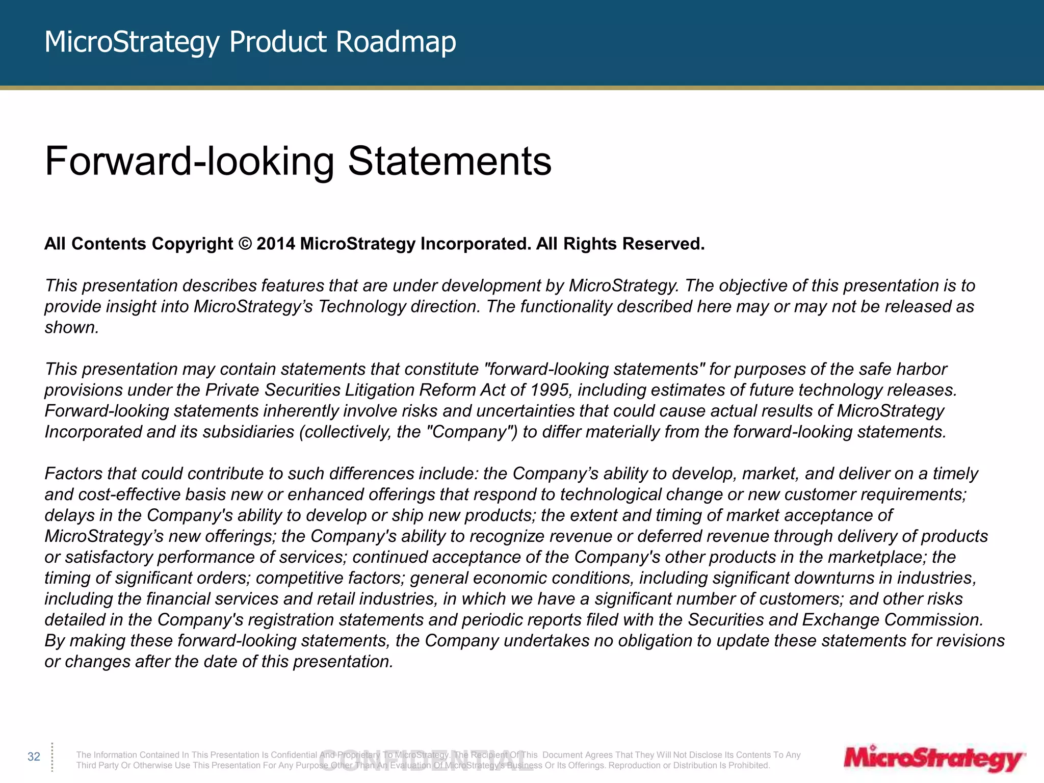 MicroStrategy Product Roadmap 
The Information Contained In This Presentation Is Confidential CONFIDENTIAL And Proprietary To MicroStrategy. The Recipient Of This Document Agrees That They Will Not Disclose Its Contents To Any 
Third Party Or Otherwise Use This Presentation For Any Purpose Other Than An Evaluation Of MicroStrategy's Business Or Its Offerings. Reproduction or Distribution Is Prohibited. 
32 
Forward-looking Statements 
All Contents Copyright © 2014 MicroStrategy Incorporated. All Rights Reserved. 
This presentation describes features that are under development by MicroStrategy. The objective of this presentation is to 
provide insight into MicroStrategy’s Technology direction. The functionality described here may or may not be released as 
shown. 
This presentation may contain statements that constitute "forward-looking statements" for purposes of the safe harbor 
provisions under the Private Securities Litigation Reform Act of 1995, including estimates of future technology releases. 
Forward-looking statements inherently involve risks and uncertainties that could cause actual results of MicroStrategy 
Incorporated and its subsidiaries (collectively, the "Company") to differ materially from the forward-looking statements. 
Factors that could contribute to such differences include: the Company’s ability to develop, market, and deliver on a timely 
and cost-effective basis new or enhanced offerings that respond to technological change or new customer requirements; 
delays in the Company's ability to develop or ship new products; the extent and timing of market acceptance of 
MicroStrategy’s new offerings; the Company's ability to recognize revenue or deferred revenue through delivery of products 
or satisfactory performance of services; continued acceptance of the Company's other products in the marketplace; the 
timing of significant orders; competitive factors; general economic conditions, including significant downturns in industries, 
including the financial services and retail industries, in which we have a significant number of customers; and other risks 
detailed in the Company's registration statements and periodic reports filed with the Securities and Exchange Commission. 
By making these forward-looking statements, the Company undertakes no obligation to update these statements for revisions 
or changes after the date of this presentation. 
 