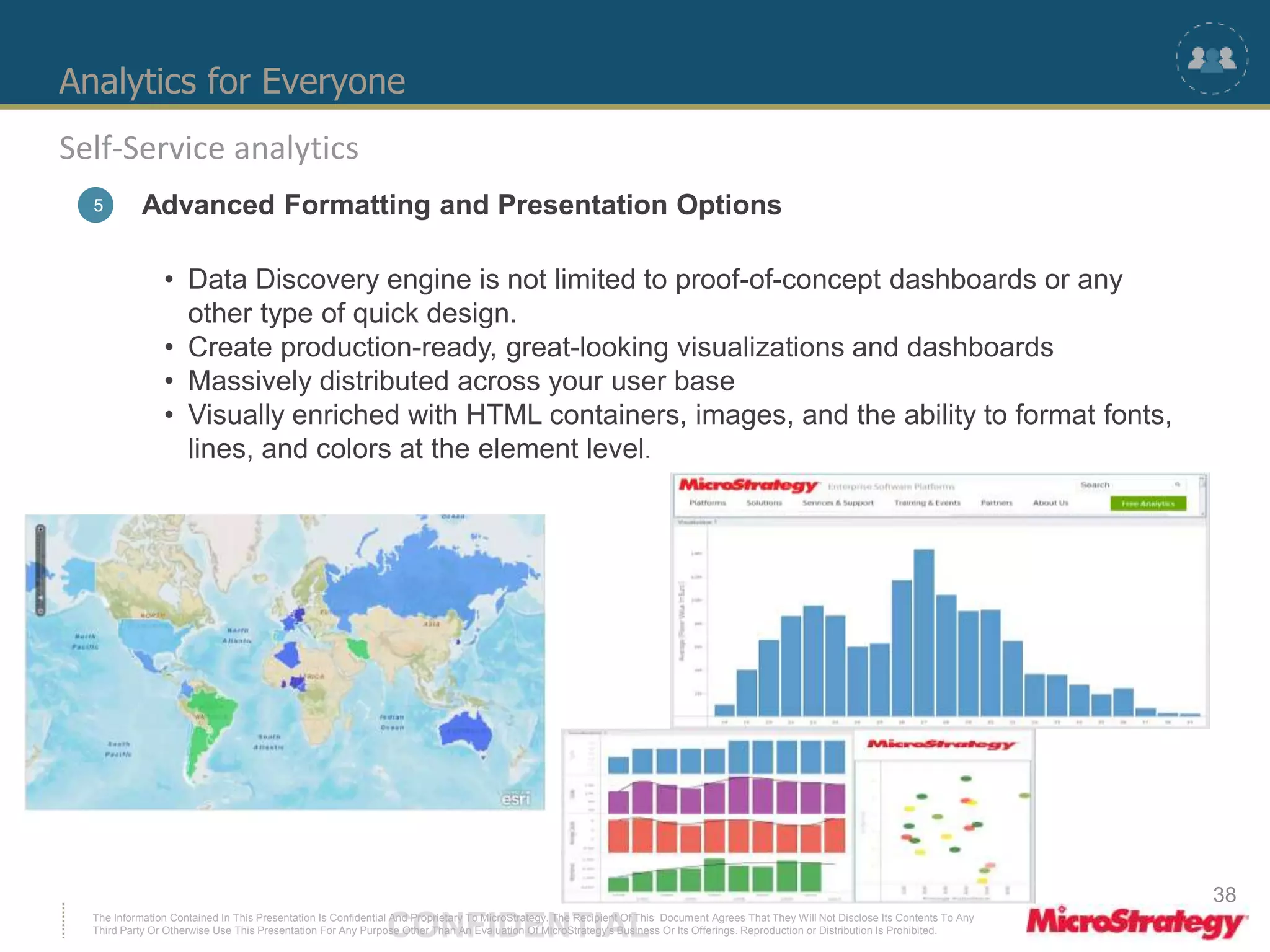 Analytics for Everyone 
Self-Service analytics 
5 Advanced Formatting and Presentation Options 
• Data Discovery engine is not limited to proof-of-concept dashboards or any 
other type of quick design. 
• Create production-ready, great-looking visualizations and dashboards 
• Massively distributed across your user base 
• Visually enriched with HTML containers, images, and the ability to format fonts, 
lines, and colors at the element level. 
The Information Contained In This Presentation Is Confidential CONFIDENTIAL And Proprietary To MicroStrategy. The Recipient Of This Document Agrees That They Will Not Disclose Its Contents To Any 
Third Party Or Otherwise Use This Presentation For Any Purpose Other Than An Evaluation Of MicroStrategy's Business Or Its Offerings. Reproduction or Distribution Is Prohibited. 
38 
 