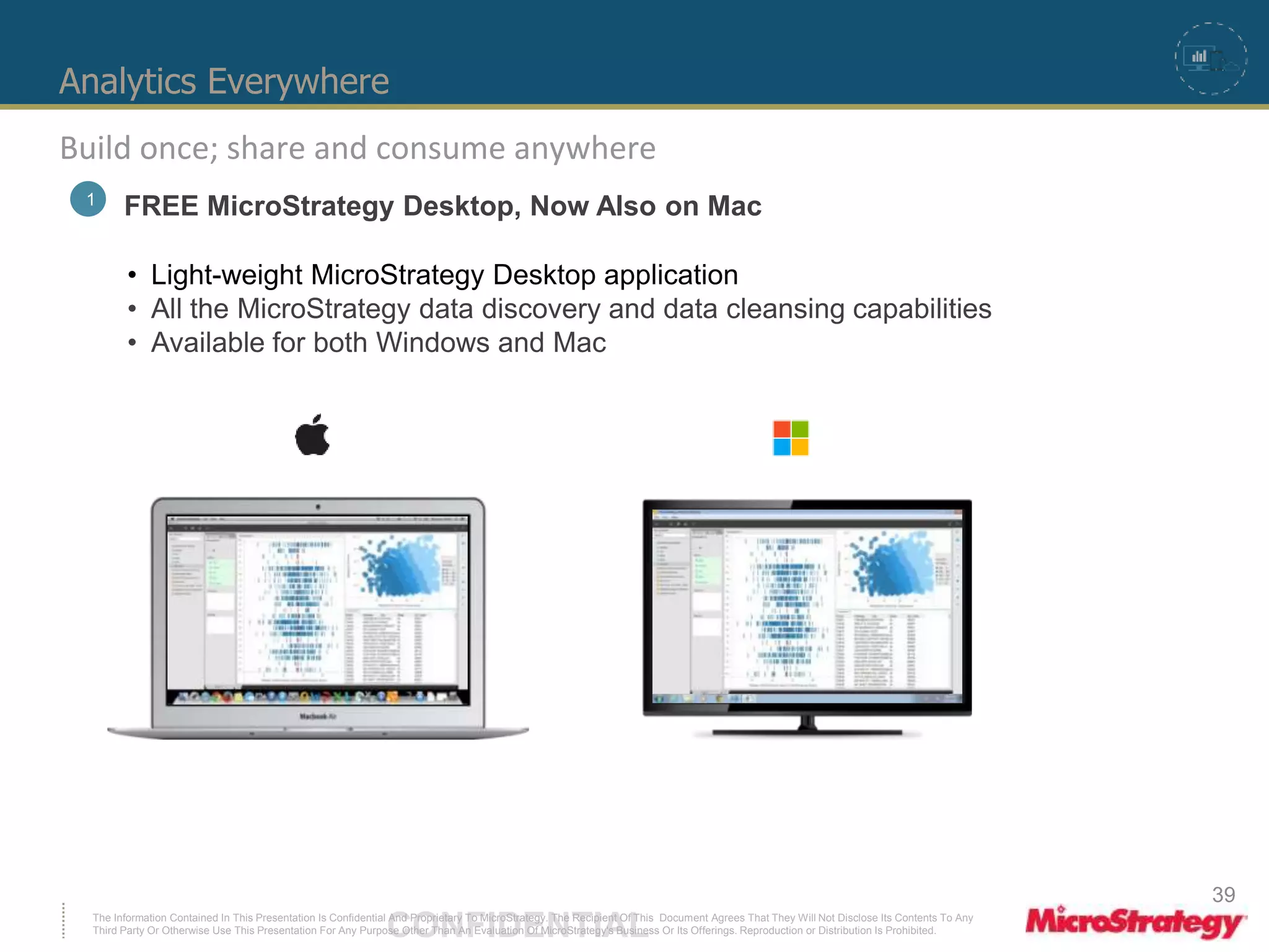 Analytics Everywhere 
Build once; share and consume anywhere 
1 FREE MicroStrategy Desktop, Now Also on Mac 
• Light-weight MicroStrategy Desktop application 
• All the MicroStrategy data discovery and data cleansing capabilities 
• Available for both Windows and Mac 
The Information Contained In This Presentation Is Confidential CONFIDENTIAL And Proprietary To MicroStrategy. The Recipient Of This Document Agrees That They Will Not Disclose Its Contents To Any 
Third Party Or Otherwise Use This Presentation For Any Purpose Other Than An Evaluation Of MicroStrategy's Business Or Its Offerings. Reproduction or Distribution Is Prohibited. 
39 
 