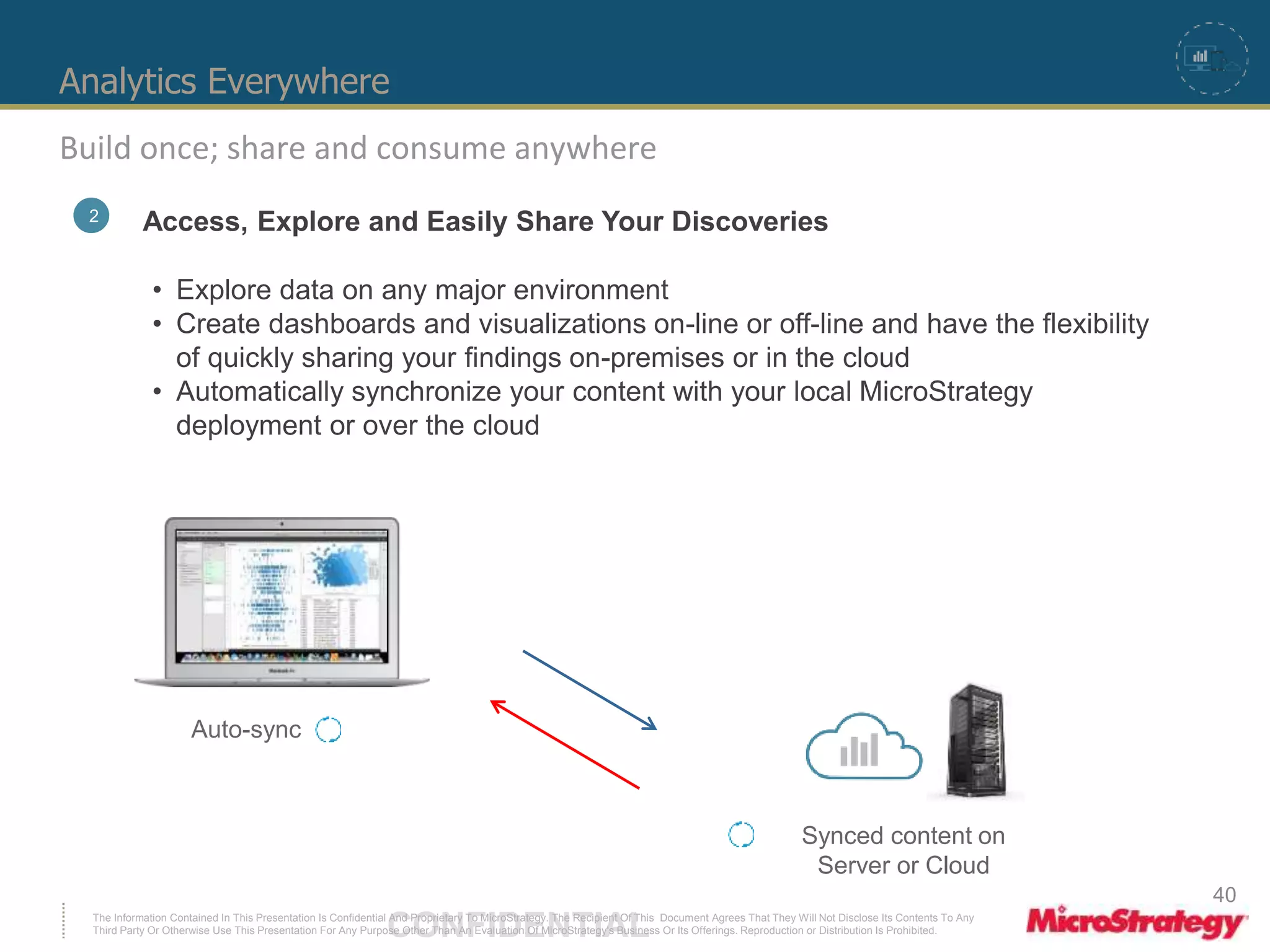 Analytics Everywhere 
Build once; share and consume anywhere 
2 Access, Explore and Easily Share Your Discoveries 
• Explore data on any major environment 
• Create dashboards and visualizations on-line or off-line and have the flexibility 
of quickly sharing your findings on-premises or in the cloud 
• Automatically synchronize your content with your local MicroStrategy 
deployment or over the cloud 
Auto-sync 
Synced content on 
Server or Cloud 
The Information Contained In This Presentation Is Confidential CONFIDENTIAL And Proprietary To MicroStrategy. The Recipient Of This Document Agrees That They Will Not Disclose Its Contents To Any 
Third Party Or Otherwise Use This Presentation For Any Purpose Other Than An Evaluation Of MicroStrategy's Business Or Its Offerings. Reproduction or Distribution Is Prohibited. 
40 
 
