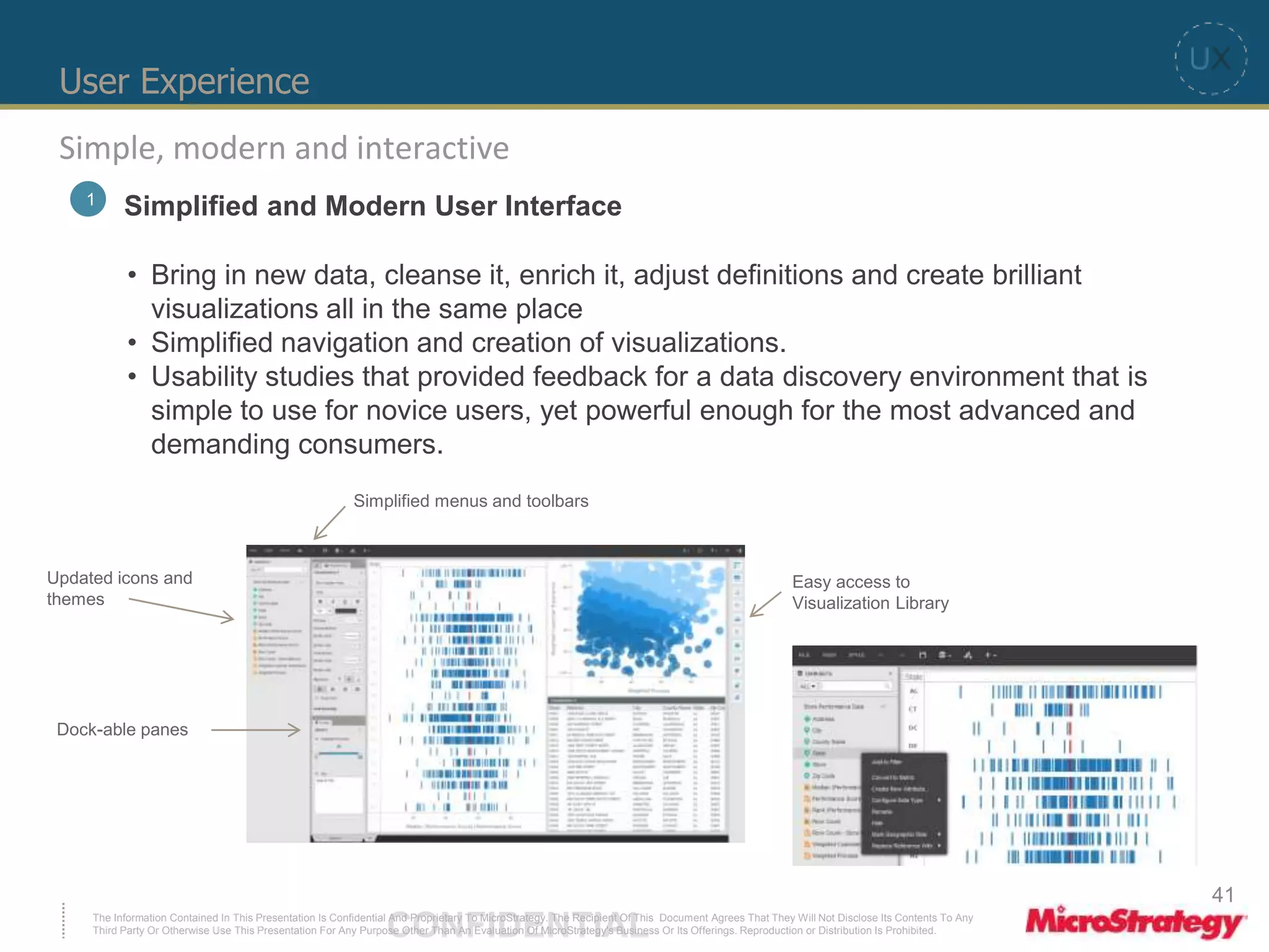 User Experience 
Simple, modern and interactive 
1 Simplified and Modern User Interface 
• Bring in new data, cleanse it, enrich it, adjust definitions and create brilliant 
visualizations all in the same place 
• Simplified navigation and creation of visualizations. 
• Usability studies that provided feedback for a data discovery environment that is 
simple to use for novice users, yet powerful enough for the most advanced and 
demanding consumers. 
Easy access to 
Visualization Library 
Simplified menus and toolbars 
Updated icons and 
themes 
Dock-able panes 
The Information Contained In This Presentation Is Confidential CONFIDENTIAL And Proprietary To MicroStrategy. The Recipient Of This Document Agrees That They Will Not Disclose Its Contents To Any 
Third Party Or Otherwise Use This Presentation For Any Purpose Other Than An Evaluation Of MicroStrategy's Business Or Its Offerings. Reproduction or Distribution Is Prohibited. 
41 
 