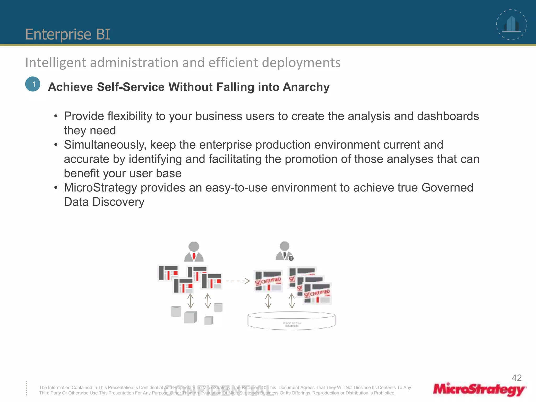 Enterprise BI 
Intelligent administration and efficient deployments 
1 Achieve Self-Service Without Falling into Anarchy 
• Provide flexibility to your business users to create the analysis and dashboards 
they need 
• Simultaneously, keep the enterprise production environment current and 
accurate by identifying and facilitating the promotion of those analyses that can 
benefit your user base 
• MicroStrategy provides an easy-to-use environment to achieve true Governed 
Data Discovery 
The Information Contained In This Presentation Is Confidential CONFIDENTIAL And Proprietary To MicroStrategy. The Recipient Of This Document Agrees That They Will Not Disclose Its Contents To Any 
Third Party Or Otherwise Use This Presentation For Any Purpose Other Than An Evaluation Of MicroStrategy's Business Or Its Offerings. Reproduction or Distribution Is Prohibited. 
42 
 