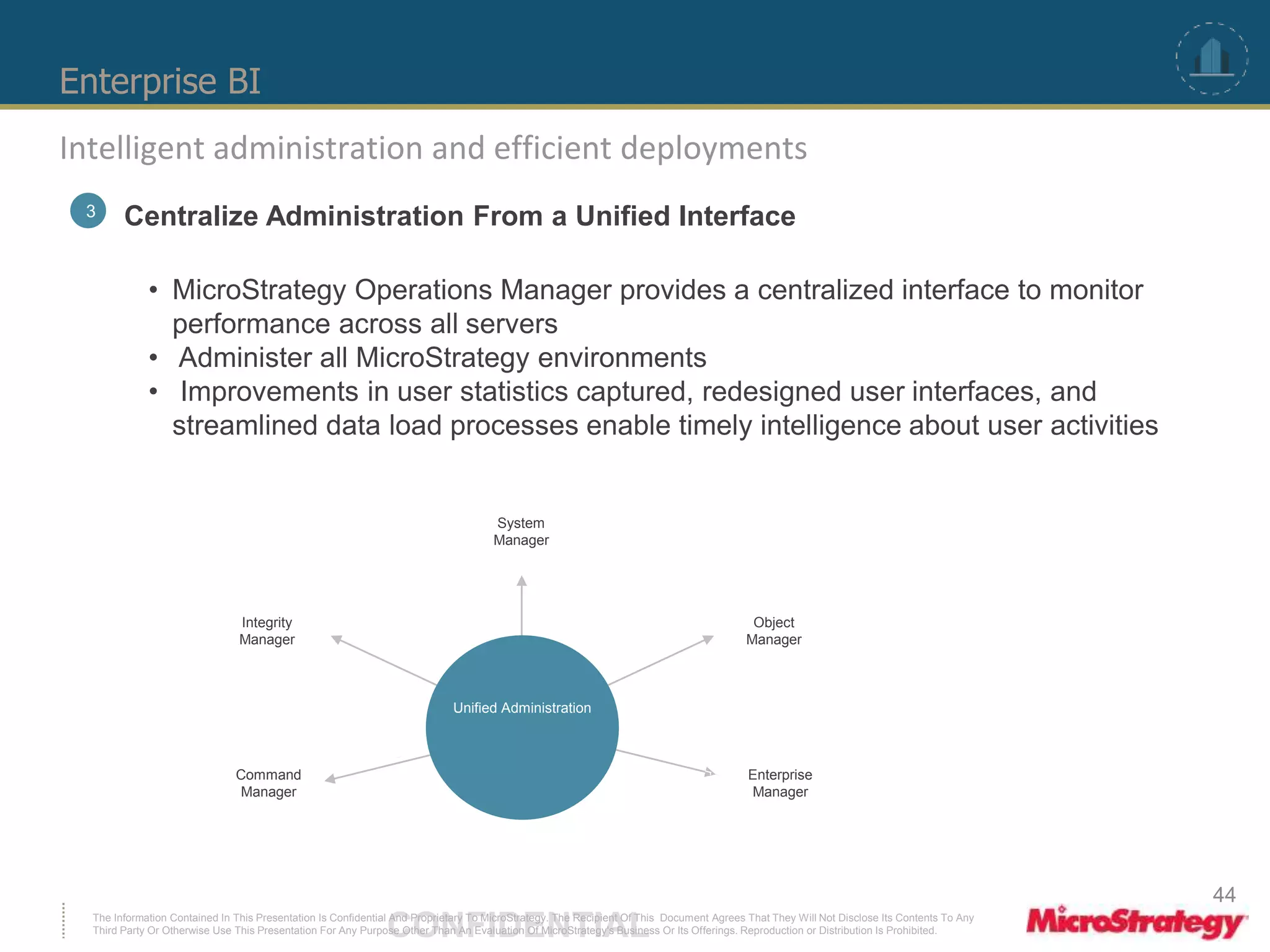 Enterprise BI 
Intelligent administration and efficient deployments 
3 Centralize Administration From a Unified Interface 
• MicroStrategy Operations Manager provides a centralized interface to monitor 
performance across all servers 
• Administer all MicroStrategy environments 
• Improvements in user statistics captured, redesigned user interfaces, and 
streamlined data load processes enable timely intelligence about user activities 
System 
Manager 
Unified Administration 
Integrity 
Manager 
Command 
Manager 
Object 
Manager 
Enterprise 
Manager 
The Information Contained In This Presentation Is Confidential CONFIDENTIAL And Proprietary To MicroStrategy. The Recipient Of This Document Agrees That They Will Not Disclose Its Contents To Any 
Third Party Or Otherwise Use This Presentation For Any Purpose Other Than An Evaluation Of MicroStrategy's Business Or Its Offerings. Reproduction or Distribution Is Prohibited. 
44 
 