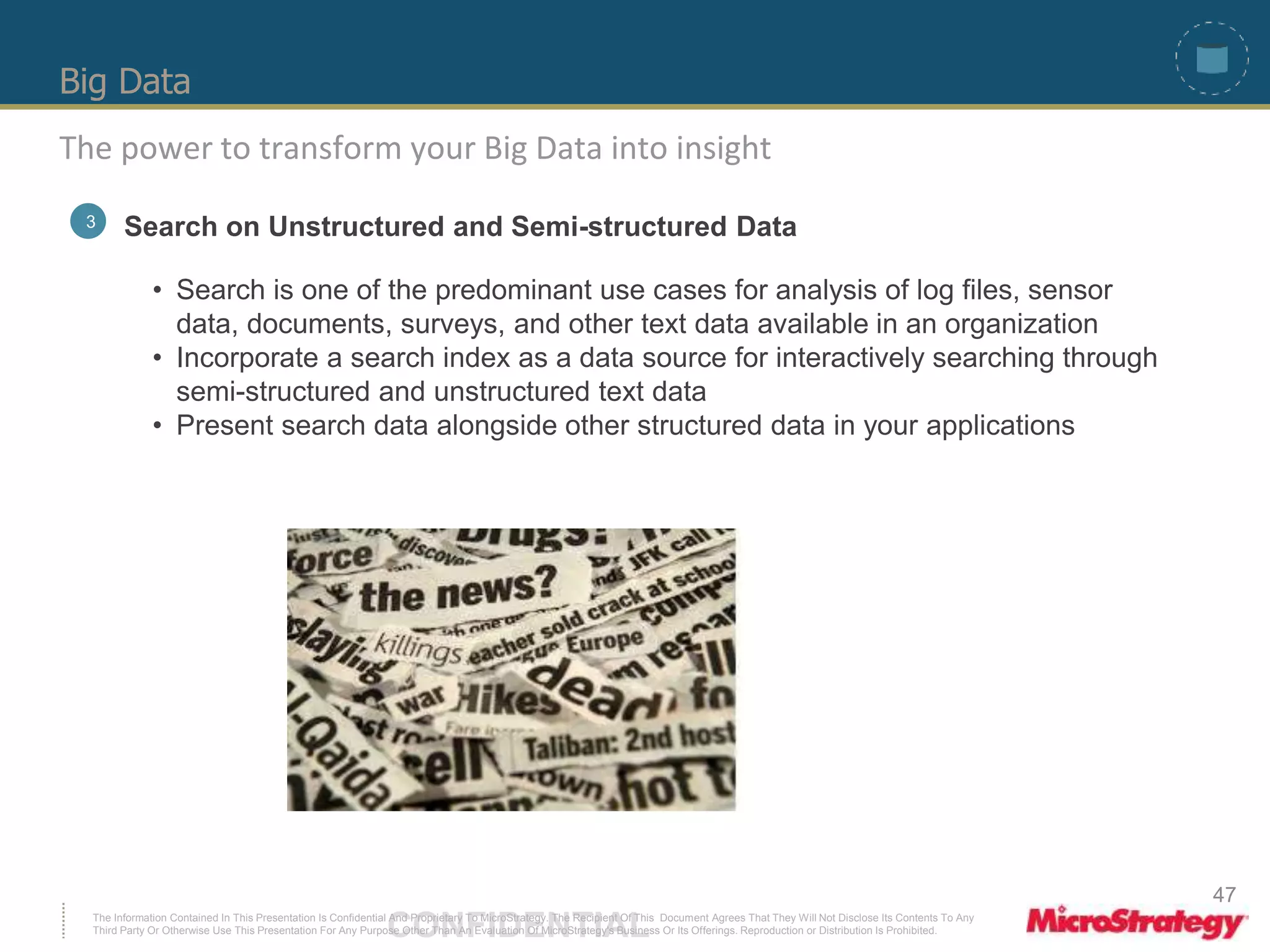 Big Data 
The power to transform your Big Data into insight 
3 Search on Unstructured and Semi-structured Data 
• Search is one of the predominant use cases for analysis of log files, sensor 
data, documents, surveys, and other text data available in an organization 
• Incorporate a search index as a data source for interactively searching through 
semi-structured and unstructured text data 
• Present search data alongside other structured data in your applications 
The Information Contained In This Presentation Is Confidential CONFIDENTIAL And Proprietary To MicroStrategy. The Recipient Of This Document Agrees That They Will Not Disclose Its Contents To Any 
Third Party Or Otherwise Use This Presentation For Any Purpose Other Than An Evaluation Of MicroStrategy's Business Or Its Offerings. Reproduction or Distribution Is Prohibited. 
47 
 