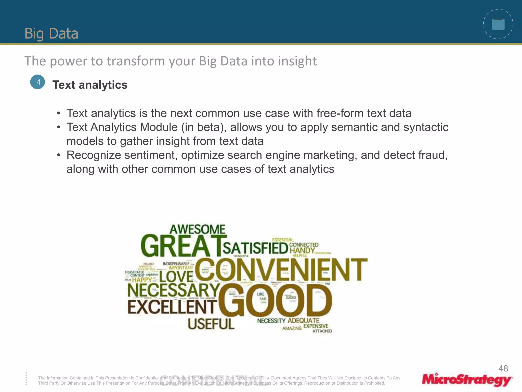 Big Data 
The power to transform your Big Data into insight 
4 Text analytics 
• Text analytics is the next common use case with free-form text data 
• Text Analytics Module (in beta), allows you to apply semantic and syntactic 
models to gather insight from text data 
• Recognize sentiment, optimize search engine marketing, and detect fraud, 
along with other common use cases of text analytics 
The Information Contained In This Presentation Is Confidential CONFIDENTIAL And Proprietary To MicroStrategy. The Recipient Of This Document Agrees That They Will Not Disclose Its Contents To Any 
Third Party Or Otherwise Use This Presentation For Any Purpose Other Than An Evaluation Of MicroStrategy's Business Or Its Offerings. Reproduction or Distribution Is Prohibited. 
48 
 